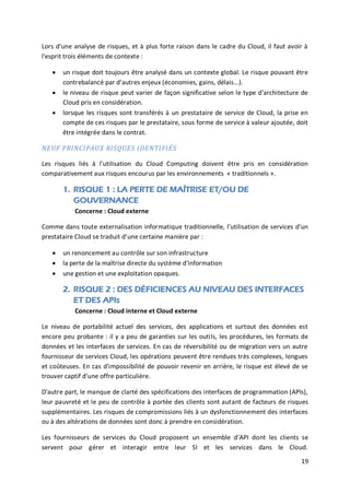 19
Lors d'une analyse de risques, et à plus forte raison dans le cadre du Cloud, il faut avoir à
l'esprit trois éléments de contexte :
 un risque doit toujours être analysé dans un contexte global. Le risque pouvant être
contrebalancé par d’autres enjeux (économies, gains, délais...).
 le niveau de risque peut varier de façon significative selon le type d'architecture de
Cloud pris en considération.
 lorsque les risques sont transférés à un prestataire de service de Cloud, la prise en
compte de ces risques par le prestataire, sous forme de service à valeur ajoutée, doit
être intégrée dans le contrat.
NEUF PRINCIPAUX RISQUES IDENTIFIÉS
Les risques liés à l'utilisation du Cloud Computing doivent être pris en considération
comparativement aux risques encourus par les environnements « traditionnels ».
1. RISQUE 1 : LA PERTE DE MAÎTRISE ET/OU DE
GOUVERNANCE
Concerne : Cloud externe
Comme dans toute externalisation informatique traditionnelle, l’utilisation de services d'un
prestataire Cloud se traduit d’une certaine manière par :
 un renoncement au contrôle sur son infrastructure
 la perte de la maîtrise directe du système d'information
 une gestion et une exploitation opaques.
2. RISQUE 2 : DES DÉFICIENCES AU NIVEAU DES INTERFACES
ET DES APIs
Concerne : Cloud interne et Cloud externe
Le niveau de portabilité actuel des services, des applications et surtout des données est
encore peu probante : il y a peu de garanties sur les outils, les procédures, les formats de
données et les interfaces de services. En cas de réversibilité ou de migration vers un autre
fournisseur de services Cloud, les opérations peuvent être rendues très complexes, longues
et coûteuses. En cas d'impossibilité de pouvoir revenir en arrière, le risque est élevé de se
trouver captif d'une offre particulière.
D'autre part, le manque de clarté des spécifications des interfaces de programmation (APIs),
leur pauvreté et le peu de contrôle à portée des clients sont autant de facteurs de risques
supplémentaires. Les risques de compromissions liés à un dysfonctionnement des interfaces
ou à des altérations de données sont donc à prendre en considération.
Les fournisseurs de services du Cloud proposent un ensemble d’API dont les clients se
servent pour gérer et interagir entre leur SI et les services dans le Cloud.
 