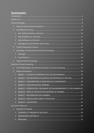 2
Sommaire
Introduction..................................................................................................................................... 4
Etat de l'art ...................................................................................................................................... 6
Cloud Computing............................................................................................................................. 8
1. Qu'est-ce que le Cloud Computing ?.................................................................................. 9
2. Les différents services ....................................................................................................... 10
1. Iaas (Infrastructure as a Service).................................................................................. 10
2. Paas (Plateform as a Service) ........................................................................................ 11
3. Saas (Software as a Service).......................................................................................... 11
4. Avantages et Inconvénients des services..................................................................... 12
3. Cloud Computing et clusters............................................................................................. 12
4. Avantages et inconvénients du Cloud Computing .......................................................... 14
1. Avantage :....................................................................................................................... 14
2. Inconvénients :............................................................................................................... 14
5. Types de Cloud Computing ............................................................................................... 15
Sécurité et Cloud Computing ....................................................................................................... 16
1. Les Problématiques Sécuritaires Associées au Cloud Computing.................................. 17
2. Analyse des Risques........................................................................................................... 18
1. RISQUE 1 : LA PERTE DE MAÎTRISE ET/OU DE GOUVERNANCE .................................. 19
2. RISQUE 2 : DES DÉFICIENCES AU NIVEAU DES INTERFACES ET DES APIs ................... 19
3. RISQUE 3 : CONFORMITÉ(S) ET MAINTIEN DE LA CONFORMITÉ................................ 20
4. RISQUE 4 : LOCALISATION DES DONNÉES .................................................................... 20
5. RISQUE 5 : SÉGRÉGATION / ISOLEMENT DES ENVIRONNEMENTS ET DES DONNÉES21
6. RISQUE 6 : PERTE ET DESTRUCTION MAÎTRISÉE DE DONNÉES................................... 21
7. RISQUE 7 : RÉCUPÉRATION DES DONNÉES .................................................................. 22
8. RISQUE 8 : MALVEILLANCE DANS L'UTILISATION ........................................................ 22
9. RISQUE 9 : USURPATION ............................................................................................... 22
Les Contres Mesures..................................................................................................................... 23
1. SECURITE PHYSIQUE .......................................................................................................... 24
1. CONTRÔLE ET TRAÇABILITÉ DES ACCÈS........................................................................ 24
2. REDONDANCE MATÉRIELLE........................................................................................... 26
3. RÉSILIENCE...................................................................................................................... 27
 