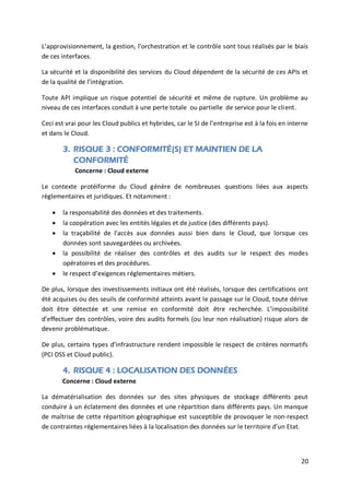 20
L’approvisionnement, la gestion, l’orchestration et le contrôle sont tous réalisés par le biais
de ces interfaces.
La sécurité et la disponibilité des services du Cloud dépendent de la sécurité de ces APIs et
de la qualité de l’intégration.
Toute API implique un risque potentiel de sécurité et même de rupture. Un problème au
niveau de ces interfaces conduit à une perte totale ou partielle de service pour le client.
Ceci est vrai pour les Cloud publics et hybrides, car le SI de l’entreprise est à la fois en interne
et dans le Cloud.
3. RISQUE 3 : CONFORMITÉ(S) ET MAINTIEN DE LA
CONFORMITÉ
Concerne : Cloud externe
Le contexte protéiforme du Cloud génère de nombreuses questions liées aux aspects
règlementaires et juridiques. Et notamment :
 la responsabilité des données et des traitements.
 la coopération avec les entités légales et de justice (des différents pays).
 la traçabilité de l'accès aux données aussi bien dans le Cloud, que lorsque ces
données sont sauvegardées ou archivées.
 la possibilité de réaliser des contrôles et des audits sur le respect des modes
opératoires et des procédures.
 le respect d’exigences réglementaires métiers.
De plus, lorsque des investissements initiaux ont été réalisés, lorsque des certifications ont
été acquises ou des seuils de conformité atteints avant le passage sur le Cloud, toute dérive
doit être détectée et une remise en conformité doit être recherchée. L’impossibilité
d’effectuer des contrôles, voire des audits formels (ou leur non réalisation) risque alors de
devenir problématique.
De plus, certains types d’infrastructure rendent impossible le respect de critères normatifs
(PCI DSS et Cloud public).
4. RISQUE 4 : LOCALISATION DES DONNÉES
Concerne : Cloud externe
La dématérialisation des données sur des sites physiques de stockage différents peut
conduire à un éclatement des données et une répartition dans différents pays. Un manque
de maîtrise de cette répartition géographique est susceptible de provoquer le non-respect
de contraintes réglementaires liées à la localisation des données sur le territoire d’un Etat.
 