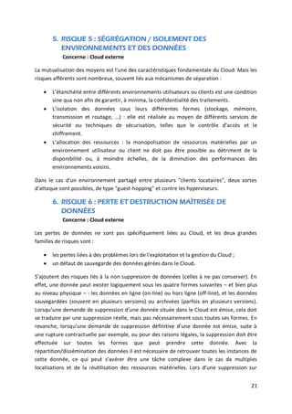 21
5. RISQUE 5 : SÉGRÉGATION / ISOLEMENT DES
ENVIRONNEMENTS ET DES DONNÉES
Concerne : Cloud externe
La mutualisation des moyens est l'une des caractéristiques fondamentale du Cloud. Mais les
risques afférents sont nombreux, souvent liés aux mécanismes de séparation :
 L’étanchéité entre différents environnements utilisateurs ou clients est une condition
sine qua non afin de garantir, à minima, la confidentialité des traitements.
 L’isolation des données sous leurs différentes formes (stockage, mémoire,
transmission et routage, ...) : elle est réalisée au moyen de différents services de
sécurité ou techniques de sécurisation, telles que le contrôle d’accès et le
chiffrement.
 L’allocation des ressources : la monopolisation de ressources matérielles par un
environnement utilisateur ou client ne doit pas être possible au détriment de la
disponibilité ou, à moindre échelles, de la diminution des performances des
environnements voisins.
Dans le cas d'un environnement partagé entre plusieurs "clients locataires", deux sortes
d’attaque sont possibles, de type "guest-hopping" et contre les hyperviseurs.
6. RISQUE 6 : PERTE ET DESTRUCTION MAÎTRISÉE DE
DONNÉES
Concerne : Cloud externe
Les pertes de données ne sont pas spécifiquement liées au Cloud, et les deux grandes
familles de risques sont :
 les pertes liées à des problèmes lors de l'exploitation et la gestion du Cloud ;
 un défaut de sauvegarde des données gérées dans le Cloud.
S’ajoutent des risques liés à la non suppression de données (celles à ne pas conserver). En
effet, une donnée peut exister logiquement sous les quatre formes suivantes – et bien plus
au niveau physique – : les données en ligne (on-line) ou hors ligne (off-line), et les données
sauvegardées (souvent en plusieurs versions) ou archivées (parfois en plusieurs versions).
Lorsqu’une demande de suppression d’une donnée située dans le Cloud est émise, cela doit
se traduire par une suppression réelle, mais pas nécessairement sous toutes ses formes. En
revanche, lorsqu’une demande de suppression définitive d’une donnée est émise, suite à
une rupture contractuelle par exemple, ou pour des raisons légales, la suppression doit être
effectuée sur toutes les formes que peut prendre cette donnée. Avec la
répartition/dissémination des données il est nécessaire de retrouver toutes les instances de
cette donnée, ce qui peut s’avérer être une tâche complexe dans le cas de multiples
localisations et de la réutilisation des ressources matérielles. Lors d’une suppression sur
 