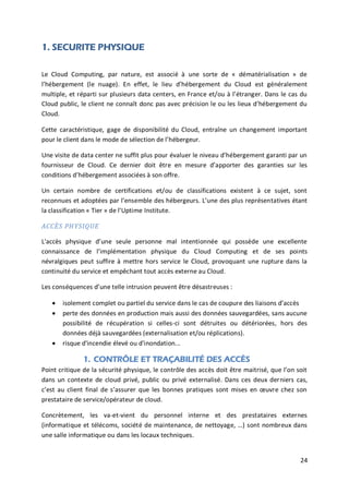 24
1. SECURITE PHYSIQUE
Le Cloud Computing, par nature, est associé à une sorte de « dématérialisation » de
l’hébergement (le nuage). En effet, le lieu d’hébergement du Cloud est généralement
multiple, et réparti sur plusieurs data centers, en France et/ou à l’étranger. Dans le cas du
Cloud public, le client ne connaît donc pas avec précision le ou les lieux d’hébergement du
Cloud.
Cette caractéristique, gage de disponibilité du Cloud, entraîne un changement important
pour le client dans le mode de sélection de l’hébergeur.
Une visite de data center ne suffit plus pour évaluer le niveau d’hébergement garanti par un
fournisseur de Cloud. Ce dernier doit être en mesure d’apporter des garanties sur les
conditions d’hébergement associées à son offre.
Un certain nombre de certifications et/ou de classifications existent à ce sujet, sont
reconnues et adoptées par l’ensemble des hébergeurs. L’une des plus représentatives étant
la classification « Tier » de l’Uptime Institute.
ACCÈS PHYSIQUE
L'accès physique d’une seule personne mal intentionnée qui possède une excellente
connaissance de l’implémentation physique du Cloud Computing et de ses points
névralgiques peut suffire à mettre hors service le Cloud, provoquant une rupture dans la
continuité du service et empêchant tout accès externe au Cloud.
Les conséquences d’une telle intrusion peuvent être désastreuses :
 isolement complet ou partiel du service dans le cas de coupure des liaisons d’accès
 perte des données en production mais aussi des données sauvegardées, sans aucune
possibilité de récupération si celles-ci sont détruites ou détériorées, hors des
données déjà sauvegardées (externalisation et/ou réplications).
 risque d'incendie élevé ou d'inondation...
1. CONTRÔLE ET TRAÇABILITÉ DES ACCÈS
Point critique de la sécurité physique, le contrôle des accès doit être maitrisé, que l’on soit
dans un contexte de cloud privé, public ou privé externalisé. Dans ces deux derniers cas,
c’est au client final de s’assurer que les bonnes pratiques sont mises en œuvre chez son
prestataire de service/opérateur de cloud.
Concrètement, les va-et-vient du personnel interne et des prestataires externes
(informatique et télécoms, société de maintenance, de nettoyage, …) sont nombreux dans
une salle informatique ou dans les locaux techniques.
 