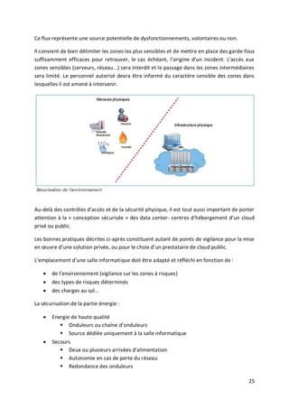 25
Ce flux représente une source potentielle de dysfonctionnements, volontaires ou non.
Il convient de bien délimiter les zones les plus sensibles et de mettre en place des garde-fous
suffisamment efficaces pour retrouver, le cas échéant, l'origine d'un incident. L'accès aux
zones sensibles (serveurs, réseau...) sera interdit et le passage dans les zones intermédiaires
sera limité. Le personnel autorisé devra être informé du caractère sensible des zones dans
lesquelles il est amené à intervenir.
Au-delà des contrôles d’accès et de la sécurité physique, il est tout aussi important de porter
attention à la « conception sécurisée » des data center- centres d’hébergement d’un cloud
privé ou public.
Les bonnes pratiques décrites ci-après constituent autant de points de vigilance pour la mise
en œuvre d’une solution privée, ou pour le choix d’un prestataire de cloud public.
L’emplacement d’une salle informatique doit être adapté et réfléchi en fonction de :
 de l’environnement (vigilance sur les zones à risques)
 des types de risques déterminés
 des charges au sol…
La sécurisation de la partie énergie :
 Energie de haute qualité
 Onduleurs ou chaîne d’onduleurs
 Source dédiée uniquement à la salle informatique
 Secours
 Deux ou plusieurs arrivées d’alimentation
 Autonomie en cas de perte du réseau
 Redondance des onduleurs
 