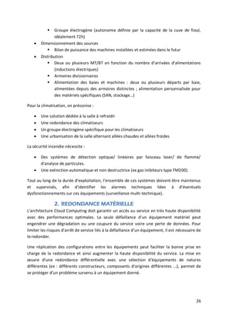 26
 Groupe électrogène (autonomie définie par la capacité de la cuve de fioul,
idéalement 72h)
 Dimensionnement des sources
 Bilan de puissance des machines installées et estimées dans le futur
 Distribution
 Deux ou plusieurs MT/BT en fonction du nombre d’arrivées d’alimentations
(inductions électriques)
 Armoires divisionnaires
 Alimentation des baies et machines : deux ou plusieurs départs par baie,
alimentées depuis des armoires distinctes ; alimentation personnalisée pour
des matériels spécifiques (SAN, stockage…)
Pour la climatisation, on préconise :
 Une solution dédiée à la salle à refroidir
 Une redondance des climatiseurs
 Un groupe électrogène spécifique pour les climatiseurs
 Une urbanisation de la salle alternant allées chaudes et allées froides
La sécurité incendie nécessite :
 Des systèmes de détection optique/ linéaires par faisceau laser/ de flamme/
d’analyse de particules.
 Une extinction automatique et non destructrice (ex gaz inibiteurs type FM200).
Tout au long de la durée d’exploitation, l’ensemble de ces systèmes doivent être maintenus
et supervisés, afin d’identifier les alarmes techniques liées à d’éventuels
dysfonctionnements sur ces équipements (surveillance multi-technique).
2. REDONDANCE MATÉRIELLE
L'architecture Cloud Computing doit garantir un accès au service en très haute disponibilité
avec des performances optimales. La seule défaillance d'un équipement matériel peut
engendrer une dégradation ou une coupure du service voire une perte de données. Pour
limiter les risques d’arrêt de service liés à la défaillance d’un équipement, il est nécessaire de
le redonder.
Une réplication des configurations entre les équipements peut faciliter la bonne prise en
charge de la redondance et ainsi augmenter la haute disponibilité du service. La mise en
œuvre d'une redondance différentielle avec une sélection d'équipements de natures
différentes (ex : différents constructeurs, composants d'origines différentes ...), permet de
se protéger d’un problème survenu à un équipement donné.
 