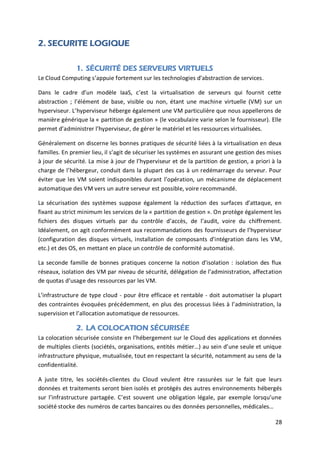 28
2. SECURITE LOGIQUE
1. SÉCURITÉ DES SERVEURS VIRTUELS
Le Cloud Computing s’appuie fortement sur les technologies d’abstraction de services.
Dans le cadre d’un modèle IaaS, c’est la virtualisation de serveurs qui fournit cette
abstraction ; l’élément de base, visible ou non, étant une machine virtuelle (VM) sur un
hyperviseur. L’hyperviseur héberge également une VM particulière que nous appellerons de
manière générique la « partition de gestion » (le vocabulaire varie selon le fournisseur). Elle
permet d’administrer l’hyperviseur, de gérer le matériel et les ressources virtualisées.
Généralement on discerne les bonnes pratiques de sécurité liées à la virtualisation en deux
familles. En premier lieu, il s’agit de sécuriser les systèmes en assurant une gestion des mises
à jour de sécurité. La mise à jour de l’hyperviseur et de la partition de gestion, a priori à la
charge de l’hébergeur, conduit dans la plupart des cas à un redémarrage du serveur. Pour
éviter que les VM soient indisponibles durant l’opération, un mécanisme de déplacement
automatique des VM vers un autre serveur est possible, voire recommandé.
La sécurisation des systèmes suppose également la réduction des surfaces d’attaque, en
fixant au strict minimum les services de la « partition de gestion ». On protège également les
fichiers des disques virtuels par du contrôle d’accès, de l’audit, voire du chiffrement.
Idéalement, on agit conformément aux recommandations des fournisseurs de l’hyperviseur
(configuration des disques virtuels, installation de composants d’intégration dans les VM,
etc.) et des OS, en mettant en place un contrôle de conformité automatisé.
La seconde famille de bonnes pratiques concerne la notion d’isolation : isolation des flux
réseaux, isolation des VM par niveau de sécurité, délégation de l’administration, affectation
de quotas d’usage des ressources par les VM.
L’infrastructure de type cloud - pour être efficace et rentable - doit automatiser la plupart
des contraintes évoquées précédemment, en plus des processus liées à l’administration, la
supervision et l’allocation automatique de ressources.
2. LA COLOCATION SÉCURISÉE
La colocation sécurisée consiste en l’hébergement sur le Cloud des applications et données
de multiples clients (sociétés, organisations, entités métier…) au sein d’une seule et unique
infrastructure physique, mutualisée, tout en respectant la sécurité, notamment au sens de la
confidentialité.
A juste titre, les sociétés-clientes du Cloud veulent être rassurées sur le fait que leurs
données et traitements seront bien isolés et protégés des autres environnements hébergés
sur l’infrastructure partagée. C’est souvent une obligation légale, par exemple lorsqu’une
société stocke des numéros de cartes bancaires ou des données personnelles, médicales…
 