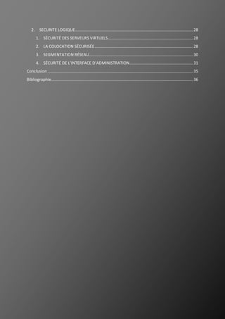 3
2. SECURITE LOGIQUE............................................................................................................ 28
1. SÉCURITÉ DES SERVEURS VIRTUELS.............................................................................. 28
2. LA COLOCATION SÉCURISÉE.......................................................................................... 28
3. SEGMENTATION RÉSEAU............................................................................................... 30
4. SÉCURITÉ DE L’INTERFACE D’ADMINISTRATION.......................................................... 31
Conclusion ..................................................................................................................................... 35
Bibliographie.................................................................................................................................. 36
 