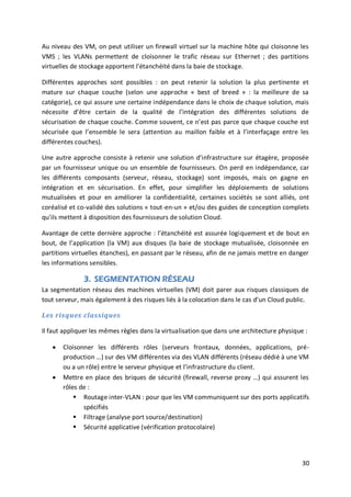 30
Au niveau des VM, on peut utiliser un firewall virtuel sur la machine hôte qui cloisonne les
VMS ; les VLANs permettent de cloisonner le trafic réseau sur Ethernet ; des partitions
virtuelles de stockage apportent l’étanchéité dans la baie de stockage.
Différentes approches sont possibles : on peut retenir la solution la plus pertinente et
mature sur chaque couche (selon une approche « best of breed » : la meilleure de sa
catégorie), ce qui assure une certaine indépendance dans le choix de chaque solution, mais
nécessite d’être certain de la qualité de l’intégration des différentes solutions de
sécurisation de chaque couche. Comme souvent, ce n’est pas parce que chaque couche est
sécurisée que l’ensemble le sera (attention au maillon faible et à l’interfaçage entre les
différentes couches).
Une autre approche consiste à retenir une solution d’infrastructure sur étagère, proposée
par un fournisseur unique ou un ensemble de fournisseurs. On perd en indépendance, car
les différents composants (serveur, réseau, stockage) sont imposés, mais on gagne en
intégration et en sécurisation. En effet, pour simplifier les déploiements de solutions
mutualisées et pour en améliorer la confidentialité, certaines sociétés se sont alliés, ont
coréalisé et co-validé des solutions « tout-en-un » et/ou des guides de conception complets
qu’ils mettent à disposition des fournisseurs de solution Cloud.
Avantage de cette dernière approche : l’étanchéité est assurée logiquement et de bout en
bout, de l’application (la VM) aux disques (la baie de stockage mutualisée, cloisonnée en
partitions virtuelles étanches), en passant par le réseau, afin de ne jamais mettre en danger
les informations sensibles.
3. SEGMENTATION RÉSEAU
La segmentation réseau des machines virtuelles (VM) doit parer aux risques classiques de
tout serveur, mais également à des risques liés à la colocation dans le cas d’un Cloud public.
Les risques classiques
Il faut appliquer les mêmes règles dans la virtualisation que dans une architecture physique :
 Cloisonner les différents rôles (serveurs frontaux, données, applications, pré-
production …) sur des VM différentes via des VLAN différents (réseau dédié à une VM
ou a un rôle) entre le serveur physique et l’infrastructure du client.
 Mettre en place des briques de sécurité (firewall, reverse proxy …) qui assurent les
rôles de :
 Routage inter-VLAN : pour que les VM communiquent sur des ports applicatifs
spécifiés
 Filtrage (analyse port source/destination)
 Sécurité applicative (vérification protocolaire)
 