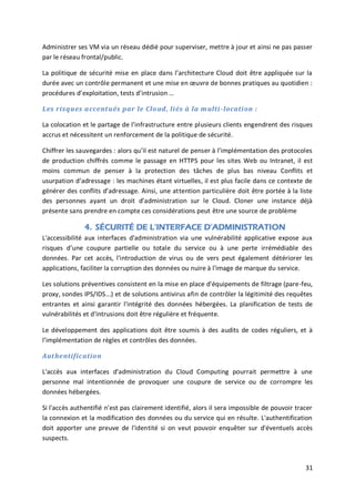 31
Administrer ses VM via un réseau dédié pour superviser, mettre à jour et ainsi ne pas passer
par le réseau frontal/public.
La politique de sécurité mise en place dans l’architecture Cloud doit être appliquée sur la
durée avec un contrôle permanent et une mise en œuvre de bonnes pratiques au quotidien :
procédures d’exploitation, tests d’intrusion …
Les risques accentués par le Cloud, liés à la multi-location :
La colocation et le partage de l’infrastructure entre plusieurs clients engendrent des risques
accrus et nécessitent un renforcement de la politique de sécurité.
Chiffrer les sauvegardes : alors qu’il est naturel de penser à l’implémentation des protocoles
de production chiffrés comme le passage en HTTPS pour les sites Web ou Intranet, il est
moins commun de penser à la protection des tâches de plus bas niveau Conflits et
usurpation d’adressage : les machines étant virtuelles, il est plus facile dans ce contexte de
générer des conflits d’adressage. Ainsi, une attention particulière doit être portée à la liste
des personnes ayant un droit d’administration sur le Cloud. Cloner une instance déjà
présente sans prendre en compte ces considérations peut être une source de problème
4. SÉCURITÉ DE L’INTERFACE D’ADMINISTRATION
L'accessibilité aux interfaces d'administration via une vulnérabilité applicative expose aux
risques d’une coupure partielle ou totale du service ou à une perte irrémédiable des
données. Par cet accès, l'introduction de virus ou de vers peut également détériorer les
applications, faciliter la corruption des données ou nuire à l'image de marque du service.
Les solutions préventives consistent en la mise en place d'équipements de filtrage (pare-feu,
proxy, sondes IPS/IDS...) et de solutions antivirus afin de contrôler la légitimité des requêtes
entrantes et ainsi garantir l'intégrité des données hébergées. La planification de tests de
vulnérabilités et d'intrusions doit être régulière et fréquente.
Le développement des applications doit être soumis à des audits de codes réguliers, et à
l’implémentation de règles et contrôles des données.
Authentification
L'accès aux interfaces d'administration du Cloud Computing pourrait permettre à une
personne mal intentionnée de provoquer une coupure de service ou de corrompre les
données hébergées.
Si l'accès authentifié n'est pas clairement identifié, alors il sera impossible de pouvoir tracer
la connexion et la modification des données ou du service qui en résulte. L'authentification
doit apporter une preuve de l'identité si on veut pouvoir enquêter sur d'éventuels accès
suspects.
 