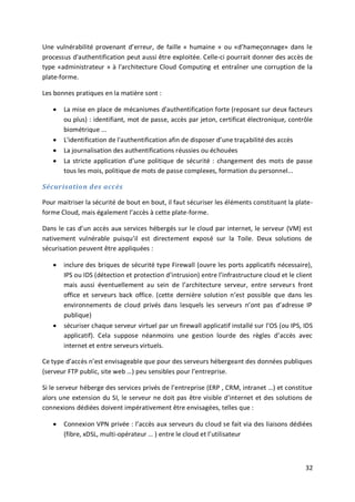 32
Une vulnérabilité provenant d’erreur, de faille « humaine » ou «d’hameçonnage» dans le
processus d'authentification peut aussi être exploitée. Celle-ci pourrait donner des accès de
type «administrateur » à l'architecture Cloud Computing et entraîner une corruption de la
plate-forme.
Les bonnes pratiques en la matière sont :
 La mise en place de mécanismes d'authentification forte (reposant sur deux facteurs
ou plus) : identifiant, mot de passe, accès par jeton, certificat électronique, contrôle
biométrique ...
 L'identification de l'authentification afin de disposer d’une traçabilité des accès
 La journalisation des authentifications réussies ou échouées
 La stricte application d’une politique de sécurité : changement des mots de passe
tous les mois, politique de mots de passe complexes, formation du personnel...
Sécurisation des accès
Pour maitriser la sécurité de bout en bout, il faut sécuriser les éléments constituant la plate-
forme Cloud, mais également l’accès à cette plate-forme.
Dans le cas d’un accès aux services hébergés sur le cloud par internet, le serveur (VM) est
nativement vulnérable puisqu’il est directement exposé sur la Toile. Deux solutions de
sécurisation peuvent être appliquées :
 inclure des briques de sécurité type Firewall (ouvre les ports applicatifs nécessaire),
IPS ou IDS (détection et protection d’intrusion) entre l’infrastructure cloud et le client
mais aussi éventuellement au sein de l’architecture serveur, entre serveurs front
office et serveurs back office. (cette dernière solution n’est possible que dans les
environnements de cloud privés dans lesquels les serveurs n’ont pas d’adresse IP
publique)
 sécuriser chaque serveur virtuel par un firewall applicatif installé sur l’OS (ou IPS, IDS
applicatif). Cela suppose néanmoins une gestion lourde des règles d’accès avec
internet et entre serveurs virtuels.
Ce type d’accès n’est envisageable que pour des serveurs hébergeant des données publiques
(serveur FTP public, site web …) peu sensibles pour l’entreprise.
Si le serveur héberge des services privés de l’entreprise (ERP , CRM, intranet …) et constitue
alors une extension du SI, le serveur ne doit pas être visible d’internet et des solutions de
connexions dédiées doivent impérativement être envisagées, telles que :
 Connexion VPN privée : l’accès aux serveurs du cloud se fait via des liaisons dédiées
(fibre, xDSL, multi-opérateur … ) entre le cloud et l’utilisateur
 