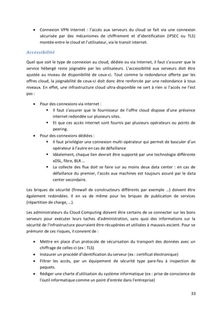 33
 Connexion VPN internet : l’accès aux serveurs du cloud se fait via une connexion
sécurisée par des mécanismes de chiffrement et d’identification (IPSEC ou TLS)
montée entre le cloud et l’utilisateur, via le transit internet.
Accessibilité
Quel que soit le type de connexion au cloud, dédiée ou via Internet, il faut s’assurer que le
service hébergé reste joignable par les utilisateurs. L’accessibilité aux serveurs doit être
ajustée au niveau de disponibilité de ceux-ci. Tout comme la redondance offerte par les
offres cloud, la joignabilité de ceux-ci doit donc être renforcée par une redondance à tous
niveaux. En effet, une infrastructure cloud ultra-disponible ne sert à rien si l’accès ne l’est
pas :
 Pour des connexions via internet :
 Il faut s’assurer que le fournisseur de l’offre cloud dispose d’une présence
internet redondée sur plusieurs sites.
 Et que ces accès internet sont fournis par plusieurs opérateurs ou points de
peering.
 Pour des connexions dédiées :
 Il faut privilégier une connexion multi-opérateur qui permet de basculer d’un
opérateur à l’autre en cas de défaillance
 Idéalement, chaque lien devrait être supporté par une technologie différente
xDSL, fibre, BLR …
 La collecte des flux doit se faire sur au moins deux data center : en cas de
défaillance du premier, l’accès aux machines est toujours assuré par le data
center secondaire.
Les briques de sécurité (firewall de constructeurs différents par exemple …) doivent être
également redondées. Il en va de même pour les briques de publication de services
(répartition de charge, …).
Les administrateurs du Cloud Computing doivent être certains de se connecter sur les bons
serveurs pour exécuter leurs taches d'administration, sans quoi des informations sur la
sécurité de l'infrastructure pourraient être récupérées et utilisées à mauvais escient. Pour se
prémunir de ces risques, il convient de :
 Mettre en place d'un protocole de sécurisation du transport des données avec un
chiffrage de celles-ci (ex : TLS)
 Instaurer un procédé d'identification du serveur (ex : certificat électronique)
 Filtrer les accès, par un équipement de sécurité type pare-feu à inspection de
paquets.
 Rédiger une charte d'utilisation du système informatique (ex : prise de conscience de
l'outil informatique comme un point d'entrée dans l'entreprise)
 