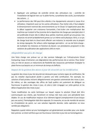 34
 Appliquer une politique de contrôle stricte des utilisateurs (ex : contrôle de
l'installation de logiciel tiers sur la plate-forme, surveillance des accès, journalisation
des actions ...).
 La performance des VM peut être altérée si les équipements saturent à cause d’un
utilisateur, impactant aussi sur les autres utilisateurs. Pour éviter cela, il faut adapter
le dimensionnent nominal des environnements sur le Cloud. Si l’application peut dès
le début supporter une croissance horizontale, c'est-à-dire une multiplication des
machines qui traitent le flux (comme de la répartition de charge par exemple) alors il
est préférable d’avoir dès le début deux petites machines plutôt qu’une grosse. Ces
instances ne seront probablement jamais sur un même socle physique. Ainsi, si un pic
de charge local dans le cloud vient affecter une instance, la seconde sera la plupart
du temps épargnée. Par ailleurs cette topologie permettra - en cas de forte charge -
de multiplier les instances en fonction du besoin. Les prestataires proposent ici des
solutions de publication des applications clefs en main.
Adaptabilité aux pics de charge
Une forte charge non prévue sur un des services hébergés sur l'infrastructure Cloud
Computing risque d’entrainer une dégradation des performances de ce service. Pour éviter
cela, on met en œuvre un mécanisme de flexibilité des ressources permettant d'adapter la
plate-forme aux besoins en un minimum de temps et d'efforts.
Impact de la gestion des mises à jour de sécurité sur la certification
La gestion des mises à jour de sécurité est nécessaire pour certains types de certification. Ne
pas les installer équivaudrait plutôt à perdre une telle certification. Par exemple, les
solutions d’IaaS privées incluent obligatoirement une gestion automatisée des mises à jour.
De même, un des avantages des offres de SaaS publics est justement de déléguer au
fournisseur la gestion des mises à jour, et celui-ci doit s’engager sur cette gestion et les
délais d’application des mises à jour.
Toute modification du socle technique sur lequel repose la solution Cloud doit être
communiquée aux clients, pas forcément en temps réel mais avec une périodicité bien
établie. En cas de modification majeure d’un élément logiciel (remplacement d’une brique
par une autre), l’homologation doit être repassée. En revanche, en cas de montée de version
ou d’installation de patch, sur une solution logicielle donnée, cette opération ne nous
semble pas obligatoire.
Rappelons quand même qu’une homologation est généralement accordée pour une durée
bien précise. Le client vérifiera que son fournisseur reste bien à jour de ses homologations.
 