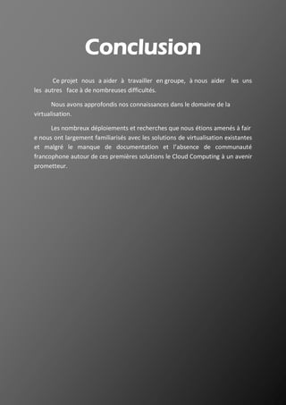 35
Conclusion
Ce projet nous a aider à travailler en groupe, à nous aider les uns
les autres face à de nombreuses difficultés.
Nous avons approfondis nos connaissances dans le domaine de la
virtualisation.
Les nombreux déploiements et recherches que nous étions amenés à fair
e nous ont largement familiarisés avec les solutions de virtualisation existantes
et malgré le manque de documentation et l’absence de communauté
francophone autour de ces premières solutions le Cloud Computing à un avenir
prometteur.
 
