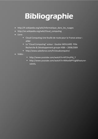 36
Bibliographie
 http://fr.wikipedia.org/wiki/Informatique_dans_les_nuages
 http://en.wikipedia.org/wiki/Cloud_computing
 Livre:
 Cloud Computing Une feuille de route pour la France acteur :
afdel
 Le "Cloud Computing" acteur : Gautier MOULARD Pôle
Recherche & Développement groupe HSBI – 2008/2009
 http://www.salesforce.com/fr/cloudcomputin/
 Vidéo :
 http://www.youtube.com/watch?v=HF1hryPHj_Y
 http://www.youtube.com/watch?v=XKKwSbPYUgI&feature=
relmfu
 