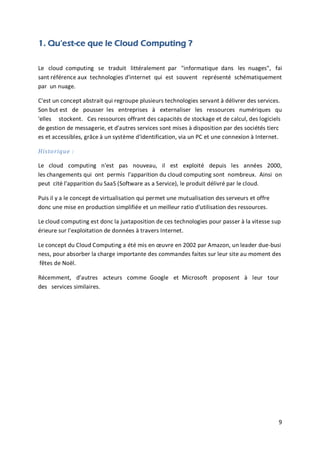9
1. Qu'est-ce que le Cloud Computing ?
Le cloud computing se traduit littéralement par "informatique dans les nuages", fai
sant référence aux technologies d'internet qui est souvent représenté schématiquement
par un nuage.
C'est un concept abstrait qui regroupe plusieurs technologies servant à délivrer des services.
Son but est de pousser les entreprises à externaliser les ressources numériques qu
'elles stockent. Ces ressources offrant des capacités de stockage et de calcul, des logiciels
de gestion de messagerie, et d'autres services sont mises à disposition par des sociétés tierc
es et accessibles, grâce à un système d'identification, via un PC et une connexion à Internet.
Historique :
Le cloud computing n'est pas nouveau, il est exploité depuis les années 2000,
les changements qui ont permis l'apparition du cloud computing sont nombreux. Ainsi on
peut cité l'apparition du SaaS (Software as a Service), le produit délivré par le cloud.
Puis il y a le concept de virtualisation qui permet une mutualisation des serveurs et offre
donc une mise en production simplifiée et un meilleur ratio d'utilisation des ressources.
Le cloud computing est donc la juxtaposition de ces technologies pour passer à la vitesse sup
érieure sur l'exploitation de données à travers Internet.
Le concept du Cloud Computing a été mis en œuvre en 2002 par Amazon, un leader due-busi
ness, pour absorber la charge importante des commandes faites sur leur site au moment des
fêtes de Noël.
Récemment, d’autres acteurs comme Google et Microsoft proposent à leur tour
des services similaires.
 