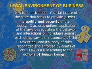 LEGAL ENVIRONMENT OF BUSINESS Law is an instrument of social justice of the state that seeks to provide  justice, stability and security  in the society. .It assures uniform application of the laws by regulating the behavior and interactions of individuals against each other. Law is the  command of the sovereign..  and it’s  body of rules recognized and enforced by courts of law. . Law is a rule relating to the  actions of human beings . .  