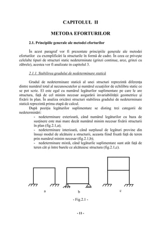 - 11 -
CAPITOLUL II
METODA EFORTURILOR
2.1. Principiile generale ale metodei eforturilor
În acest paragraf vor fi prezentate principiile generale ale metodei
eforturilor cu exemplificări la structurile în formă de cadre. În ceea ce priveşte
celelalte tipuri de structuri static nedeterminate (grinzi continue, arce, grinzi cu
zăbrele), acestea vor fi analizate in capitolul 3.
2.1.1. Stabilirea gradului de nedeterminare statică
Gradul de nedeterminare statică al unei structuri reprezintă diferenţa
dintre numărul total al necunoscutelor şi numărul ecuaţiilor de echilibru static ce
se pot scrie. El este egal cu numărul legăturilor suplimentare pe care le are
structura, faţă de cel minim necesar asigurării invariabilităţii geometrice şi
fixării în plan. În analiza oricărei structuri stabilirea gradului de nedeterminare
statică reprezintă prima etapă de calcul.
După poziţia legăturilor suplimentare se disting trei categorii de
nedeterminări:
- nedeterminare exterioară, când numărul legăturilor cu baza de
susţinere este mai mare decât numărul minim necesar fixării structurii
în plan (fig.2.1,a);
- nedeterminare interioară, când surplusul de legături provine din
însuşi modul de alcătuire a structurii, aceasta fiind fixată faţă de teren
prin numărul minim necesar (fig.2.1,b);
- nedeterminare mixtă, când legăturile suplimentare sunt atât faţă de
teren cât şi între barele ce alcătuiesc structura (fig.2.1,c).
- Fig.2.1 -
a b c
 
