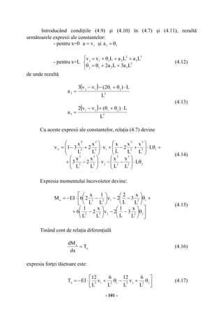 - 101 -
Introducând condiţiile (4.9) şi (4.10) în (4.7) şi (4.11), rezultă
următoarele expresii ale constantelor:
- pentru x=0 iva = şi 11a θ=
- pentru x=L



++θ=θ
++θ+=
2
32ij
3
3
2
21ij
La3La2
LaLaLvv
(4.12)
de unde rezultă
( )
2
jiij
2
L
L)2(vv3
a
⋅θ+θ−−
=
(4.13)
( )
3
jiji
3
L
L)(vv2
a
⋅θ+θ+−
=
Cu aceste expresii ale constantelor, relaţia (4.7) devine
j3
3
2
2
j3
3
2
2
i3
3
2
2
i3
3
2
2
x
L
L
x
L
x
v
L
x
2
L
x
3
L
L
x
L
x
2
L
x
v
L
x
2
L
x
31v
θ⋅





−−⋅





−+
+θ⋅





+−+⋅





+−=
(4.14)
Expresia momentului încovoietor devine:



θ





−−





−+
+


θ





−−





−⋅−=
j2j32
i2i23x
L
x
3
L
1
2v
L
x
2
L
1
6
L
x
3
L
2
2v
L
1
L
x
26EIM
(4.15)
Tinând cont de relaţia diferenţială
x
x
T
dx
dM
= (4.16)
expresia forţei tăietoare este:




θ+−θ+⋅−= j2j3i2i3x
L
6
v
L
12
L
6
v
L
12
EIT (4.17)
 