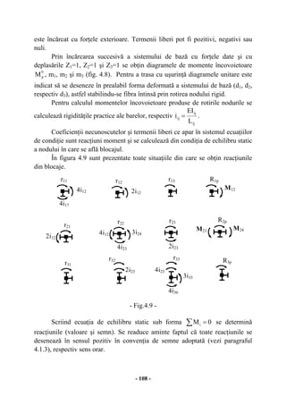 - 108 -
este încărcat cu forţele exterioare. Termenii liberi pot fi pozitivi, negativi sau
nuli.
Prin încărcarea succesivă a sistemului de bază cu forţele date şi cu
deplasările Z1=1, Z2=1 şi Z3=1 se obţin diagramele de momente încovoietoare
0
pM , m1, m2 şi m3 (fig. 4.8). Pentru a trasa cu uşurinţă diagramele unitare este
indicat să se deseneze în prealabil forma deformată a sistemului de bază (d1, d2,
respectiv d3), astfel stabilindu-se fibra întinsă prin rotirea nodului rigid.
Pentru calculul momentelor încovoietoare produse de rotirile nodurile se
calculează rigidităţile practice ale barelor, respectiv
ij
ij
ij
L
EI
i = .
Coeficienţii necunoscutelor şi termenii liberi ce apar în sistemul ecuaţiilor
de condiţie sunt reacţiuni moment şi se calculează din condiţia de echilibru static
a nodului în care se află blocajul.
În figura 4.9 sunt prezentate toate situaţiile din care se obţin reacţiunile
din blocaje.
- Fig.4.9 -
Scriind ecuaţia de echilibru static sub forma ∑ = 0Mi se determină
reacţiunile (valoare şi semn). Se readuce aminte faptul că toate reacţiunile se
desenează în sensul pozitiv în convenţia de semne adoptată (vezi paragraful
4.1.3), respectiv sens orar.
r11
4i12
4i17
2i12
r21
r31
r12
2i12
3i24
4i23
4i12
r22
r32
2i23
r13
2i23
r23
r33
4i23
3i35
4i36
R3p
R1p
M12
R2p
M21 M24
 