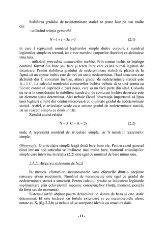 - 12 -
Stabilirea gradului de nedeterminare statică se poate face pe mai multe
căi:
- utilizând relaţia generală
0c3rlN >−+= (2.1)
în care l reprezintă numărul legăturilor simple dintre corpuri, r numărul
legăturilor simple cu terenul, iar c este numărul corpurilor (barelor) ce alcătuiesc
structura.
- utilizând procedeul contururilor inchise. Prin contur inchis se înţelege
conturul format din bare sau bare şi teren între care există numai legături de
încastrare. Pentru stabilirea gradului de nedeterminare statică se pleacă de la
faptul că un contur inchis este de trei ori static nedeterminat. Dacă structura este
alcătuită din C contururi închise, atunci gradul de nedeterminare statică este
C3N ⋅= . La calculul numărului contururilor închise trebuie să se ţină seama ca
fiecare contur să cuprindă o bară nouă, care să nu facă parte din altul. Consola
nu se ia în consideraţie la stabilirea numărului de contururi închise deoarece este
un element static determinat. Aici trebuie făcută observaţia importantă că lipsa
unei legături simple din contur micşorează cu o unitate gradul de nedeterminare
statică. Astfel, o articulaţie scade cu o unitate gradul de nedeterminare statică,
iar un reazem simplu cu două unităţi.
Rezultă atunci relaţia
S2AC3N −−⋅= (2.2)
unde A reprezintă numărul de articulaţii simple, iar S numărul reazemelor
simple.
Observaţie: O articulaţie simplă leagă două bare între ele. Pentru cazul general
când într-un nod articulat se întâlnesc mai multe bare, numărul articulaţiilor
simple care intervine în relaţia (2.2) este egal cu numărul de bare minus unu.
2.1.2. Alegerea sistemului de bază
În metoda eforturilor, necunoscutele sunt eforturile dintr-o secţiune
oarecare şi/sau reacţiunile. Numărul de necunoscute este egal cu gradul de
nedeterminare statică a structurii. Pentru calculul practic se înlocuiesc legăturile
suplimentare prin echivalentul mecanic corespunzător (forţă, moment, perechi
de forţe sau de momente).
Sistemul astfel obţinut poartă denumirea de sistem de bază şi este static
determinat. El este încărcat cu forţele exterioare şi cu necunoscutele alese,
notate cu Xi (fig.2.2,b) şi trebuie să se comporte identic cu structura dată.
 