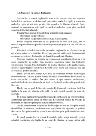 - 116 -
4.3. Structuri cu noduri deplasabile
Structurile cu noduri deplasabile sunt acele structuri care sub acţiunea
încărcărilor exterioare se deformează prin rotirea nodurilor rigide şi translaţia
nodurilor rigide şi articulate pe direcţiile gradelor de libertate elastică. Deci,
numărul de necunoscute este egal cu numărul nodurilor rigide plus numărul
gradelor de libertate elastică.
Structurile cu noduri deplasabile se împart în două categorii:
- structuri cu stâlpi verticali;
- structuri cu stâlpi înclinaţi şi/sau rigle în două pante.
Prima categorie reprezintă un caz particular al celei de-a doua, dar se
tratează separat deoarece prezintă anumite particularităţi şi este des utilizată în
practică.
Principial, calculul structurilor cu noduri deplasabile se efectuează ca şi
cel al structurilor cu noduri fixe. Rezolvarea practică evidenţiază însă deosebiri
ca urmare a existenţei deplasărilor pe direcţiile gradelor de libertate.
Sistemul ecuaţiilor de condiţie va avea aceeaşi semnificaţie fizică ca şi în
cazul structurilor cu noduri fixe, respectiv reacţiunile totale din legăturile
suplimentare (blocaje de nod şi legături de grad de libertate) să fie egale cu zero,
deoarece aceste legături sunt fictive. Rezultă că vor exista atât ecuaţii de nod cât
şi ecuaţii de grad de libertate.
Dacă i este un nod, ecuaţia Ri=0 arată că reacţiunea moment din blocajul
de nod este nulă. Ea este numită ecuaţie de nod şi se deosebeşte de cea scrisă în
cazul structurilor cu noduri fixe prin aceea că apar termeni suplimentari,
rezultaţi din încărcarea sistemului de bază cu deplasări pe direcţiile gradelor de
libertate.
Dacă j este un grad de libertate, ecuaţia Rj=0 arată că reacţiunea forţă din
legătura de grad de libertate este nulă. Ea este numită ecuaţie de grad de
libertate.
În metoda deplasărilor ecuaţiile de condiţie sunt ecuaţii de echilibru static.
Exprimarea echilibrului static se poate face fie folosind ecuaţii de proiecţii şi
momente, fie aplicând principiul lucrului mecanic virtual.
Astfel, determinarea reacţiunilor din blocajele de nod se face prin ecuaţii
de echilibru de momente, iar determinarea reacţiunilor din legăturile de grad de
libertate se face prin ecuaţii de proiecţii sau utilizând principiul lucrului mecanic
virtual.
În cazul structurilor cu noduri deplasabile având stâlpi verticali, pentru
calculul reacţiunilor din legăturile de grad de libertate se poate utiliza atât
 
