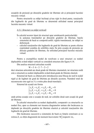 - 117 -
ecuaţiile de proiecţii pe direcţiile gradelor de libertate cât şi principiul lucrului
mecanic virtual.
Pentru structurile cu stâlpi înclinaţi şi/sau rigle în două pante, reacţiunile
din legăturile de grad de libertate se determină utilizând numai principiul
lucrului mecanic virtual.
4.3.1. Structuri cu stâlpi verticali
În calculul acestor tipuri de structuri apar următoarele particularităţi:
- la acţiunea translaţiilor pe direcţiile gradelor de libertate, barele
sistemului de bază se comportă astfel: riglele translatează, iar stâlpii se
deformeză.
- calculul reacţiunilor din legăturile de grad de libertate se poate efectua
exprimând condiţia de echilibru static fie prin ecuaţia de proiecţie pe
direcţia gradului de libertate, fie utilizând principiul lucrului mecanic
virtual.
Pentru a exemplifica modul de rezolvare a unei structuri cu noduri
deplasabile având stâlpii verticali se consideră structura din figura 4.14.
Din analiza structurii articulate rezultă
227263W =−⋅−⋅=
deci structura articulată are două grade de libertate cinematică, iar structura reală
este o structură cu noduri deplasabile având două grade de liberate elastică.
Sistemul de bază s-a obţinut prin introducerea unui blocaj de nod în nodul
rigid şi de legături de grad de libertate pe dircţiile acestora. Numărul total de
necunoscute este egal cu 3 ( o rotire plus două translaţii).
Sistemul de ecuaţii are forma
⎪
⎩
⎪
⎨
⎧
=+++
=+++
=+++
0RZrZrZr
0RZrZrZr
0RZrZrZr
p3333232131
p2323222121
p1313212111
unde prima ecuaţie este o ecuaţie de nod, iar celelalte două sunt ecuaţii de grad
de libertate.
În calculul structurilor cu noduri deplasabile, comparativ cu structurile cu
noduri fixe, apar ca elemente noi trasarea diagramelor unitare din încărcarea cu
deplasări pe direcţiile gradelor de libertate elastică şi calculul reacţiunilor din
legăturile de grad de libertate.
Din încărcarea succesivă a sistemului de bază cu forţele exterioare şi cu
rotirea Z1 se obţin diagramele de moment încovoietor
0
pM respectiv m1.
 
