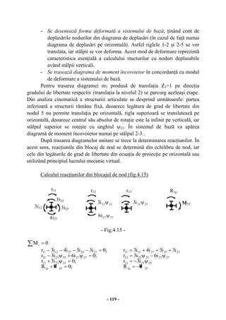 - 119 -
- Se desenează forma deformată a sistemului de bază, ţinând cont de
deplasările nodurilor din diagrama de deplasări (în cazul de faţă numai
diagrama de deplasări pe orizontală). Astfel riglele 1-2 şi 2-5 se vor
translata, iar stâlpii se vor deforma. Acest mod de deformare reprezintă
caracteristica esenţială a calculului stucturilor cu noduri deplasabile
având stâlpii verticali.
- Se trasează diagrama de moment încovoietor în concordanţă cu modul
de deformare a sistemului de bază.
Pentru trasarea diagramei m3 produsă de translaţia Z3=1 pe direcţia
gradului de libertate respectiv (translaţia la nivelul 2) se parcurg aceleaşi etape.
Din analiza cinematică a structuriii articulate se desprind următoarele: partea
inferioară a structurii rămâne fixă, deoarece legătura de grad de libertate din
nodul 5 nu permite translaţia pe orizontală, rigla superioară se translatează pe
orizontală, deoarece centrul său absolut de rotaţie este la infinit pe verticală, iar
stâlpul superior se roteşte cu unghiul ψ23. În sistemul de bază va apărea
diagramă de moment încovoietor numai pe stâlpul 2-3..
După trasarea diagramelor unitare se trece la determinarea reacţiunilor. În
acest sens, reacţiunile din blocaj de nod se determină din echilibru de nod, iar
cele din legăturile de grad de libertate din ecuaţia de proiecţie pe orizontală sau
utilizând principiul lucrului mecanic virtual.
Calculul reacţiunilor din blocajul de nod (fig.4.15)
- Fig.4.15 -
∑ = 0Mi
;0R
;0i3r
;0i6i3r
;0i3i3i4i3r
25p1
232313
2727232312
2325271211
=+
=ψ+
=ψ+ψ−
=−−−−
M
25p1
232313
2727232312
2325271211
R
i3r
i6i3r
i3i3i4i3r
M
−=
ψ−=
ψ−ψ=
+++=
3i25
4i27
3i12
r11 R1p
M25
3i23
2727i6 ψ
r12
2323i3 ψ
r13
2323i3 ψ
 