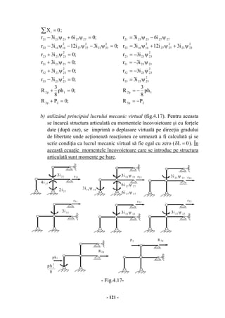 - 121 -
∑ = 0Xi ;
;0PR
;0ph
8
3
R
;0i3r
;0i3r
;0i3r
;0i3r
;0i3i12i3r
;0i6i3r
2p3
1p2
2
232333
2
232332
232331
2
232323
2
2323
2
2727
2
161622
2727232321
=+
=+
=ψ−
=ψ+
=ψ+
=ψ+
=ψ−ψ−ψ−
=ψ+ψ−
2p3
1p2
2
232333
2
232332
232331
2
232323
2
2323
2
2727
2
161622
2727232321
PR
ph
8
3
R
i3r
i3r
i3r
i3r
i3i12i3r
i6i3r
−=
−=
ψ=
ψ−=
ψ−=
ψ−=
ψ+ψ+ψ=
ψ−ψ=
b) utilizând principiul lucrului mecanic virtual (fig.4.17). Pentru aceasta
se încarcă structura articulată cu momentele încovoietoare şi cu forţele
date (după caz), se imprimă o deplasare virtuală pe direcţia gradului
de libertate unde acţionează reacţiunea ce urmează a fi calculată şi se
scrie condiţia ca lucrul mecanic virtual să fie egal cu zero ( 0L =δ ). În
această ecuaţie momentele încovoietoare care se introduc pe structura
articulată sunt momente pe bare.
- Fig.4.17-
r21
27i2
23i3
r33
8
ph 2
1
P2
ph1
r22
r31
2727i6 ψ
1616i3 ψ
23i3
27i4
2727i6 ψ
2323i3 ψ 2323i3 ψ r23
r32
2323i3 ψ 2323i3 ψ
R 3p
R2p
 