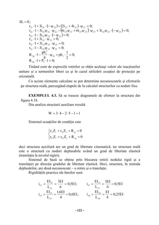 - 122 -
0L =δ ;
( ) ( )
( ) ( )
( )
;01P1R
;0
2
1
ph
8
ph
1R
;0i31r
;0i31r
;0i31r
;0i31r
;0i3i6i6i31r
;0i4i2i31r
2p3
116
2
1
p2
23232333
23232332
232331
23232323
232323272727272716161622
272727232321
=⋅+⋅
=⋅+ψ⋅−⋅
=ψ⋅ψ−⋅
=ψ⋅ψ+⋅
=ψ⋅+⋅
=ψ−⋅ψ−⋅
=ψ−⋅ψ+ψ⋅ψ+ψ−ψ⋅ψ−⋅
=ψ⋅++ψ−⋅+⋅
Tinând cont de expresiile rotirilor se obţin aceleaşi valori ale reacţiunilor
unitare şi a termenilor liberi ca şi în cazul utilizării ecuaţiei de proiecţie pe
orizontală.
Cu aceste elemente calculate se pot determina necunoscutele şi eforturile
pe structura reală, parcurgând etapele de la calculul structurilor cu noduri fixe.
EXEMPLUL 4.3. Să se traseze diagramele de eforturi la structura din
figura 4.18.
Din analiza structurii auxiliare rezultă
115243W =−⋅−⋅=
Sistemul ecuaţiilor de condiţie este
⎩
⎨
⎧
=++
=++
0RZrZr
0RZrZr
p2222121
p1212111
deci structura auxiliară are un grad de libertate cinematică, iar structura reală
este o structură cu noduri deplasabile având un grad de libertate elastică
(translaţia la nivelul riglei).
Sistemul de bază se obţine prin blocarea rotirii nodului rigid şi a
translaţiei pe direcţia gradului de libertate elastică. Deci, structura, în metoda
deplasărilor, are două necunoscute – o rotire şi o translaţie.
Rigidităţile practice ale barelor sunt:
EI5,0
6
EI3
L
EI
i
12
12
12 === ; EI5,0
6
EI3
L
EI
i
13
13
13 ===
EI6,0
4
EI6,1
L
EI
i
15
15
15 === ; EI25,0
4
EI
L
EI
i
34
34
34 ===
 