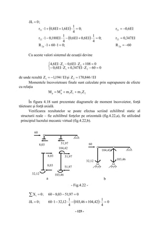 - 125 -
0L =δ ;
( ) ;0
4
1
EI6,1EI8,01r21 =⋅++⋅ EI6,0r21 −=
( ) ;0
4
1
EI6,0EI6,0
4
1
EI188,01r22 =⋅+−⋅−⋅ EI347,0r22 =
;01601R p2 =⋅+⋅ 60R p2 −=
Cu aceste valori sistemul de ecuaţii devine
⎩
⎨
⎧
=−⋅+⋅−
=+⋅−⋅
060ZEI347,0ZEI6,0
0108ZEI6,0ZEI6,4
21
21
de unde rezultă EI/194,1Z1 −= şi EI/846,170Z2 =
Momentele încovoietoare finale sunt calculate prin suprapunere de efecte
cu relaţia
2211
0
pp ZmZmMM ++=
În figura 4.18 sunt prezentate diagramele de moment încovoietor, forţă
tăietoare şi forţă axială.
Verificarea rezultatelor se poate efectua scriind echilibrul static al
structurii reale – fie echilibrul forţelor pe orizontală (fig.4.22,a), fie utilizând
principiul lucrului mecanic virtual (fig.4.22,b).
- Fig.4.22 -
∑ = 0Xi ; 097,5103,860 =−−
0L =δ ; ( ) 0
4
1
42,10446,103
4
1
12,32160 =⋅+−⋅−⋅
8,03
a b
8,03
8,03
32,12 103,46
104,42
51,97
51,97
51,97
60
32,12
103,46
104,42
60
 