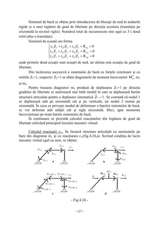 - 127 -
Sistemul de bază se obţine prin introducerea de blocaje de nod în nodurile
rigide şi a unei legături de grad de libertate pe direcţia acestuia (translaţia pe
orizontală la nivelul riglei). Numărul total de necunoscute este egal cu 3 ( două
rotiri plus o translaţie).
Sistemul de ecuaţii are forma
⎪
⎩
⎪
⎨
⎧
=+++
=+++
=+++
0RZrZrZr
0RZrZrZr
0RZrZrZr
p3333232131
p2323222121
p1313212111
unde primele două ecuaţii sunt ecuaţii de nod, iar ultima este ecuaţie de grad de
libertate.
Din încărcarea succesivă a sistemului de bază cu forţele exterioare şi cu
rotirile Z1=1, respectiv Z2=1 se obţin diagramele de moment încovoietor
0
pM , m1
şi m2.
Pentru trasarea diagramei m3 produsă de deplasarea Z3=1 pe direcţia
gradului de libertate se analizează mai întâi modul în care se deplasează barele
structurii articulate pentru o deplasare cinematică 1Z3 = . Se constată că nodul 1
se deplasează atât pe orizontală cât şi pe verticală, iar nodul 2 numai pe
orizontală. În ceea ce priveşte modul de deformare a barelor sistemului de bază,
se vor deforma atât stâlpii cât şi rigla orizontală. Deci, apar momente
încovoietoare pe toate barele sistemului de bază.
În continuare se prezintă calculul reacţiunilor din legătura de grad de
libertate utilizând principiul lucrului mecanic virtual.
Calculul reacţiunii r31. Se încarcă structura articulată cu momentele pe
bare din diagrama m1 şi cu reacţiunea r31(fig.4.24,a). Scriind condiţia de lucru
mecanic virtual egal cu zero, se obţine:
- Fig.4.24 -
r31 r32
2i13
4i13
2i12
4i12 2i12
4i12
2i24
4i24
r33
6i12ψ 12
6i24ψ 24
6i24ψ 24
6i12ψ 12
6i13ψ 13
6i13ψ 13
R 3p
P1
pL2
M 12 M 21
a b
c d
 