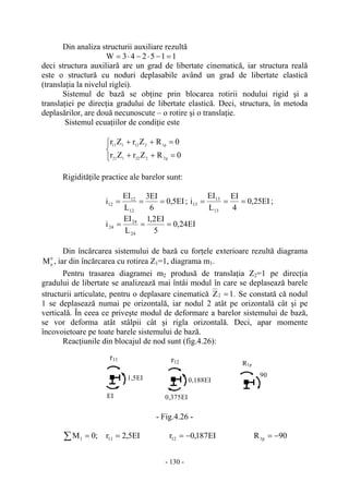 - 130 -
Din analiza structurii auxiliare rezultă
115243W =−⋅−⋅=
deci structura auxiliară are un grad de libertate cinematică, iar structura reală
este o structură cu noduri deplasabile având un grad de libertate elastică
(translaţia la nivelul riglei).
Sistemul de bază se obţine prin blocarea rotirii nodului rigid şi a
translaţiei pe direcţia gradului de libertate elastică. Deci, structura, în metoda
deplasărilor, are două necunoscute – o rotire şi o translaţie.
Sistemul ecuaţiilor de condiţie este
⎩
⎨
⎧
=++
=++
0RZrZr
0RZrZr
p2222121
p1212111
Rigidităţile practice ale barelor sunt:
EI5,0
6
EI3
L
EI
i
12
12
12 === ; EI25,0
4
EI
L
EI
i
13
13
13 === ;
EI24,0
5
EI2,1
L
EI
i
24
24
24 ===
Din încărcarea sistemului de bază cu forţele exterioare rezultă diagrama
0
p
M , iar din încărcarea cu rotirea Z1=1, diagrama m1.
Pentru trasarea diagramei m2 produsă de translaţia Z2=1 pe direcţia
gradului de libertate se analizează mai întâi modul în care se deplasează barele
structurii articulate, pentru o deplasare cinematică 1Z2 = . Se constată că nodul
1 se deplasează numai pe orizontală, iar nodul 2 atât pe orizontală cât şi pe
verticală. În ceea ce priveşte modul de deformare a barelor sistemului de bază,
se vor deforma atât stâlpii cât şi rigla orizontală. Deci, apar momente
încovoietoare pe toate barele sistemului de bază.
Reacţiunile din blocajul de nod sunt (fig.4.26):
- Fig.4.26 -
∑ = ;0M1 EI5,2r11 = EI187,0r12 −= 90R p1 −=
1,5EI
EI
r11
R1p
90
r12
0,375EI
0,188EI
 