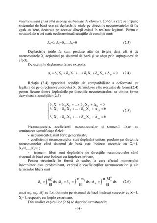 - 14 -
nedeterminată şi să aibă aceeaşi distribuşie de eforturi. Condiţia care se impune
sistemului de bază este ca deplasările totale pe direcţiile necunoscutelor să fie
egale cu zero, deoarece pe aceaste direcţii există în realitate legături. Pentru o
structură de n ori static nedeterminată ecuaţiile de condiţie sunt:
∆1=0, ∆2=0,..., ∆n=0 (2.3)
Deplasările totale ∆i sunt produse atât de forţele date cât şi de
necunoscutele Xi acţionând pe sistemul de bază şi se obţin prin suprapunere de
efecte.
De exemplu deplasarea ∆i are expresia:
0XX...XX ipniniii22i11ii =∆+δ+δ++δ+δ=∆ (2.4)
Relaţia (2.4) reprezintă condiţia de compatibilitate a deformatei cu
legătura de pe direcţia necunoscutei Xi. Scriindu-se câte o ecuaţie de forma (2.4)
pentru fiecare dintre deplasările pe direcţiile necunoscutelor, se obţine forma
dezvoltată a condiţiilor (2.3)
⎪
⎩
⎪
⎨
⎧
=∆+δ++δ+δ
=∆+δ++δ+δ
=∆+δ++δ+δ
0X...XX
....
0X...XX
0X...XX
npnnn22n11n
p2nn2222121
p1nin212111
(2.5)
Necunoscutele, coeficienţii necunoscutelor şi termenii liberi au
următoarea semnificaţie fizică:
- necunoscutele sunt forţe generalizate,
- coeficienţii necunoscutelor sunt deplasări unitare produse pe direcţiile
necunoscutelor când sistemul de bază este încărcat succesiv cu X1=1,
X2=1,....Xn=1;
- termenii liberi sunt deplasările pe direcţiile necunoscutelor când
sistemul de bază este încărcat cu forţele exterioare.
Pentru structurile în formă de cadre, la care efectul momentului
încovoietor este predominant, expresiile coeficienţilor necunoscutelor şi ale
termenilor liberi sunt
∫=δ dx
EI
m
2
i
ii ; ∫=δ=δ dx
EI
mm ji
jiij ; ∫=∆ dx
EI
Mm 0
pi
ip (2.6)
unde mi, mj, Mp
0
au fost obţinute pe sistemul de bază încărcat succesiv cu Xi=1,
Xj=1, respectiv cu forţele exterioare.
Din analiza expresiilor (2.6) se desprind următoarele:
 
