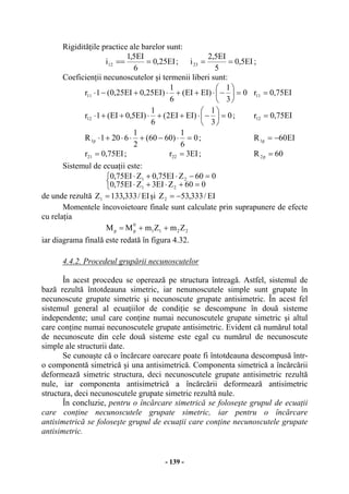 - 139 -
Rigidităţile practice ale barelor sunt:
EI25,0
6
EI5,1
i12 === ; EI5,0
5
EI5,2
i23 == ;
Coeficienţii necunoscutelor şi termenii liberi sunt:
0
3
1
)EIEI(
6
1
)EI25,0EI25,0(1r11 =⎟
⎠
⎞
⎜
⎝
⎛
−⋅++⋅+−⋅ EI75,0r11 =
0
3
1
)EIEI2(
6
1
)EI5,0EI(1r12 =⎟
⎠
⎞
⎜
⎝
⎛
−⋅++⋅++⋅ ; EI75,0r12 =
0
6
1
)6060(
2
1
6201R p1 =⋅−+⋅⋅+⋅ ; EI60R p1 −=
EI75,0r21 = ; EI3r22 = ; 60R p2 =
Sistemul de ecuaţii este:
⎩
⎨
⎧
=+⋅+⋅
=−⋅+⋅
060ZEI3ZEI75,0
060ZEI75,0ZEI75,0
21
21
de unde rezultă EI/333,133Z1 = şi EI/333,53Z2 −=
Momentele încovoietoare finale sunt calculate prin suprapunere de efecte
cu relaţia
2211
0
pp ZmZmMM ++=
iar diagrama finală este redată în figura 4.32.
4.4.2. Procedeul grupării necunoscutelor
În acest procedeu se operează pe structura întreagă. Astfel, sistemul de
bază rezultă întotdeauna simetric, iar nenunoscutele simple sunt grupate în
necunoscute grupate simetric şi necunoscute grupate antisimetric. În acest fel
sistemul general al ecuaţiilor de condiţie se descompune în două sisteme
independente; unul care conţine numai necunoscutele grupate simetric şi altul
care conţine numai necunoscutele grupate antisimetric. Evident că numărul total
de necunoscute din cele două sisteme este egal cu numărul de necunoscute
simple ale structurii date.
Se cunoaşte că o încărcare oarecare poate fi întotdeauna descompusă într-
o componentă simetrică şi una antisimetrică. Componenta simetrică a încărcării
deformează simetric structura, deci necunoscutele grupate antisimetric rezultă
nule, iar componenta antisimetrică a încărcării deformează antisimetric
structura, deci necunoscutele grupate simetric rezultă nule.
În concluzie, pentru o încărcare simetrică se foloseşte grupul de ecuaţii
care conţine necunoscutele grupate simetric, iar pentru o încărcare
antisimetrică se foloseşte grupul de ecuaţii care conţine necunoscutele grupate
antisimetric.
 