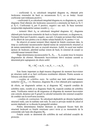 - 15 -
- coeficienţii δii se calculează integrând diagama mi, obţinută prin
încărcarea sistemului de bază cu necunoscuta Xi=1, cu ea însăşi. Aceşti
coeficienţi sunt totdeauna pozitivi;
- coeficienţii δij se calculează integrând diagama mi cu diagrama mj, aceste
diagrame fiind obţinute din încărcarea susccesivă a sistemului de bază cu Xi=1
şi Xj=1. Coeficienţii δij pot fi pozitivi, negativi sau nuli. În baza teoremei
reciprocităţii deplasărilor unitare rezultă jiij δ=δ ;
- termenii liberi ∆ip se calculează integrând diagrama 0
pM , diagrama
obţinută prin încărcarea sistemului de bază cu forţele exterioare, cu diagrama mi.
Termenii liberi pot fi pozitivi, negativ, sau nuli. Cel puţin un termen liber trebuie
să fie diferit de zero pentru a nu se obţine soluţia banală (Xi=0, pentru i=1,n).
Se observă că numai termenii liberi depind de forţele exterioare date, în
timp ce coeficienţii necunoscutelor depind numai de caracteristicile structurii şi
de natura materialului din care se execută structura. Astfel, în cazul mai multor
ipoteze de încărcare, păstrând acelaşi sistem de bază, în sistemul de ecuaţii se
schimbă numai termenii liberi.
Dupa determinarea necunoscutelor X1, X2, … Xn se poate trece la trasarea
diagramelor de eforturi. Momentele încovoietoare într-o secţiune curentă se
determină prin suprapunere de efecte astfel:
nn2211
0
pp Xm...XmXmMM ++++= (2.7)
Este foarte important ca după trasarea diagramei de moment încovoietor
pe structura reală să se facă verificarea rezultatelor obţinute. Pentru aceasta se
folosesc cele două condiţii:
- condiţia de echilibru static. Se verifică mai întâi echilibrul tuturor
nodurilor (∑ = 0Mnod ). Deoarece, diagrama MP a fost obţinută prin suprapunere
de efecte, iar diagramele unitare mi şi diagrama
0
pM respectă condiţia de
echilibru static, rezultă că şi diagrama finala Mp respectă condiţia de echilibru
static. Verificarea statică nu dă asigurarea că diagrama de moment încovoietor
este corectă, deoarece pot fi greşeli la calculul termenilor din sistemul ecuaţiilor
de condiţie sau la rezolvarea acestuia;
- condiţia de continuitate. Se calculează deplasările pe direcţia legăturilor
structurii reale, care în realitate sunt nule. În ceea ce priveşte modul de calcul al
acestor deplasări se va discuta în paragraful următor.
Pentru determinarea forţelor tăietoare se detaşează fiecare bară din
structură încărcată cu forţele exterioare care-i revin şi cu momentele de la
extremităţi sale luate din diagrama Mp.
Forţele axiale se determină din echilibru de nod utilizând ecuaţiile de
proiecţie.
 