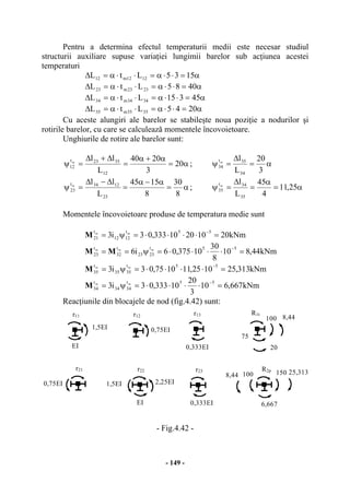 - 149 -
Pentru a determina efectul temperaturii medii este necesar studiul
structurii auxiliare supuse variaţiei lungimii barelor sub acţiunea acestei
temperaturi
α=⋅⋅α=⋅⋅α=∆ 1535LtL 1212m12
α=⋅⋅α=⋅⋅α=∆ 4085LtL 2323m23
α=⋅⋅α=⋅⋅α=∆ 45315LtL 3434m34
α=⋅⋅α=⋅⋅α=∆ 2045LtL 3535m35
Cu aceste alungiri ale barelor se stabileşte noua poziţie a nodurilor şi
rotirile barelor, cu care se calculează momentele încovoietoare.
Unghiurile de rotire ale barelor sunt:
α=
α+α
=
∆+∆
=ψ 20
3
2040
L
ll
12
3523t
12
m
; α=
∆
=ψ
3
20
L
l
34
35t
34
m
α=
α−α
=
∆−∆
=ψ
8
30
8
1545
L
ll
23
1234t
23
m
; α=
α
=
∆
=ψ 25,11
4
45
L
l
35
34t
35
m
Momentele încovoietoare produse de temperatura medie sunt
kNm20102010333,03i3
55t
1212
t
21
mm
=⋅⋅⋅⋅=ψ=
−
M
kNm44,810
8
30
10375,06i6
55t
2323
t
32
t
23
mmm
=⋅⋅⋅⋅=ψ==
−
MM
kNm313,251025,111075,03i3 55t
3535
t
35
mm
=⋅⋅⋅⋅=ψ= −
M
kNm667,610
3
20
10333,03i3
55t
3434
t
34
mm
=⋅⋅⋅⋅=ψ=
−
M
Reacţiunile din blocajele de nod (fig.4.42) sunt:
- Fig.4.42 -
r11
1,5EI
EI
0,75EI
r21
r12
0,75EI
2,25EI
EI
1,5EI
r22
r13
r23
R1t
R2p
100 150
0,333EI
8,44
75
20
100
0,333EI
8,44
6,667
25,313
 