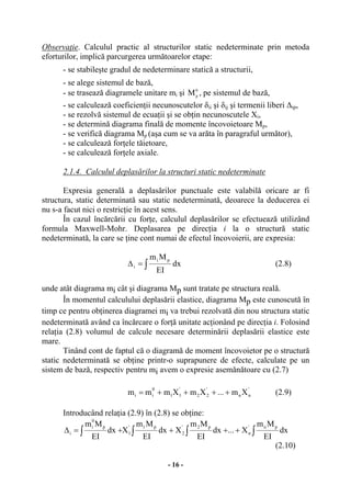 - 16 -
Observaţie. Calculul practic al structurilor static nedeterminate prin metoda
eforturilor, implică parcurgerea următoarelor etape:
- se stabileşte gradul de nedeterminare statică a structurii,
- se alege sistemul de bază,
- se trasează diagramele unitare mi şi 0
pM , pe sistemul de bază,
- se calculează coeficienţii necunoscutelor δii şi δij şi termenii liberi ∆ip,
- se rezolvă sistemul de ecuaţii şi se obţin necunoscutele Xi,
- se determină diagrama finală de momente încovoietoare Mp,
- se verifică diagrama Mp (aşa cum se va arăta în paragraful următor),
- se calculează forţele tăietoare,
- se calculează forţele axiale.
2.1.4. Calculul deplasărilor la structuri static nedeterminate
Expresia generală a deplasărilor punctuale este valabilă oricare ar fi
structura, static determinată sau static nedeterminată, deoarece la deducerea ei
nu s-a facut nici o restricţie în acest sens.
În cazul încărcării cu forţe, calculul deplasărilor se efectuează utilizând
formula Maxwell-Mohr. Deplasarea pe direcţia i la o structură static
nedeterminată, la care se ţine cont numai de efectul încovoierii, are expresia:
∫=∆ dx
EI
Mm pi
i (2.8)
unde atât diagrama mi cât şi diagrama Mp sunt tratate pe structura reală.
În momentul calculului deplasării elastice, diagrama Mp este cunoscută în
timp ce pentru obţinerea diagramei mi va trebui rezolvată din nou structura static
nedeterminată având ca încărcare o forţă unitate acţionând pe direcţia i. Folosind
relaţia (2.8) volumul de calcule necesare determinării deplasării elastice este
mare.
Tinând cont de faptul că o diagramă de moment încovoietor pe o structură
static nedeterminată se obţine printr-o suprapunere de efecte, calculate pe un
sistem de bază, respectiv pentru mi avem o expresie asemănătoare cu (2.7)
'
nn
'
22
'
11
0
ii Xm...XmXmmm ++++= (2.9)
Introducând relaţia (2.9) în (2.8) se obţine:
∫ ∫∫∫ ++++=∆ dx
EI
Mm
X...dx
EI
Mm
Xdx
EI
Mm
Xdx
EI
Mm pn'
n
p2'
2
p1'
1
p
0
i
i
(2.10)
 