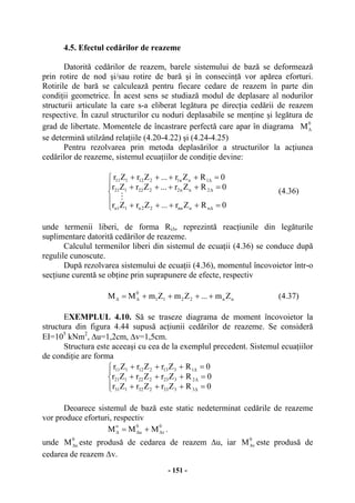 - 151 -
4.5. Efectul cedărilor de reazeme
Datorită cedărilor de reazem, barele sistemului de bază se deformează
prin rotire de nod şi/sau rotire de bară şi în consecinţă vor apărea eforturi.
Rotirile de bară se calculează pentru fiecare cedare de reazem în parte din
condiţii geometrice. În acest sens se studiază modul de deplasare al nodurilor
structurii articulate la care s-a eliberat legătura pe direcţia cedării de reazem
respective. În cazul structurilor cu noduri deplasabile se menţine şi legătura de
grad de libertate. Momentele de încastrare perfectă care apar în diagrama
0
M∆
se determină utilzând relaţiile (4.20-4.22) şi (4.24-4.25)
Pentru rezolvarea prin metoda deplasărilor a structurilor la acţiunea
cedărilor de reazeme, sistemul ecuaţiilor de condiţie devine:
⎪
⎩
⎪
⎨
⎧
=++++
=++++
=++++
∆
∆
∆
0RZr...ZrZr
0RZr...ZrZr
0RZr...ZrZr
nnnn22n11n
2nn2222121
1nn1212111
M
(4.36)
unde termenii liberi, de forma Ri∆, reprezintă reacţiunile din legăturile
suplimentare datorită cedărilor de reazeme.
Calculul termenilor liberi din sistemul de ecuaţii (4.36) se conduce după
regulile cunoscute.
După rezolvarea sistemului de ecuaţii (4.36), momentul încovoietor într-o
secţiune curentă se obţine prin suprapunere de efecte, respectiv
nn2211
0
Zm...ZmZmMM ++++= ∆∆ (4.37)
EXEMPLUL 4.10. Să se traseze diagrama de moment încovoietor la
structura din figura 4.44 supusă acţiunii cedărilor de reazeme. Se consideră
EI=105
kNm2
, ∆u=1,2cm, ∆v=1,5cm.
Structura este aceeaşi cu cea de la exemplul precedent. Sistemul ecuaţiilor
de condiţie are forma
⎪⎩
⎪
⎨
⎧
=+++
=+++
=+++
∆
∆
∆
0RZrZrZr
0RZrZrZr
0RZrZrZr
3333232131
2323222121
1313212111
Deoarece sistemul de bază este static nedeterminat cedările de reazeme
vor produce eforturi, respectiv
0
v
0
u
o
MMM ∆∆∆ += .
unde
0
uM∆ este produsă de cedarea de reazem ∆u, iar
0
vM∆ este produsă de
cedarea de reazem ∆v.
 