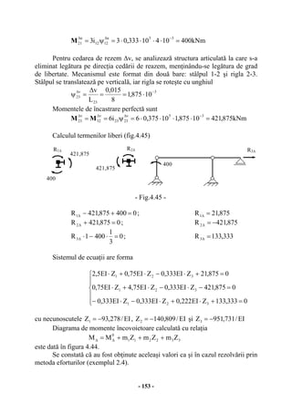 - 153 -
kNm40010410333,03i3 35u
1212
u
21 =⋅⋅⋅⋅=ψ= −∆∆
M
Pentru cedarea de rezem ∆v, se analizează structura articulată la care s-a
eliminat legătura pe direcţia cedării de reazem, menţinându-se legătura de grad
de libertate. Mecanismul este format din două bare: stâlpul 1-2 şi rigla 2-3.
Stâlpul se translatează pe verticală, iar rigla se roteşte cu unghiul
3
23
v
23 10875,1
8
015,0
L
v −∆
⋅==
∆
=ψ
Momentele de încastrare perfectă sunt
kNm875,42110875,110375,06i6
35v
2323
v
32
v
23 =⋅⋅⋅⋅=ψ==
−∆∆∆
MM
Calculul termenilor liberi (fig.4.45)
- Fig.4.45 -
0400875,421R1 =+−∆ ; 875,21R1 =∆
0875,421R2 =+∆ ; 875,421R2 −=∆
0
3
1
4001R3 =⋅−⋅∆ ; 333,133R3 =∆
Sistemul de ecuaţii are forma
⎪
⎪
⎩
⎪⎪
⎨
⎧
=+⋅+⋅−⋅−
=−⋅−⋅+⋅
=+⋅−⋅+⋅
0333,133ZEI222,0ZEI333,0ZEI333,0
0875,421ZEI333,0ZEI75,4ZEI75,0
0875,21ZEI333,0ZEI75,0ZEI5,2
321
321
321
cu necunoscutele EI/278,93Z1 −= , EI/809,140Z2 −= şi EI/731,951Z3 −=
Diagrama de momente încovoietoare calculată cu relaţia
332211
0
ZmZmZmMM +++= ∆∆
este dată în figura 4.44.
Se constată că au fost obţinute aceleaşi valori ca şi în cazul rezolvării prin
metoda eforturilor (exemplul 2.4).
R1∆ R2∆
421,875
421,875
400
R3∆
400
 
