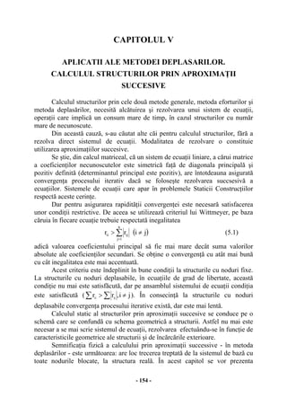 - 154 -
CAPITOLUL V
APLICATII ALE METODEI DEPLASARILOR.
CALCULUL STRUCTURILOR PRIN APROXIMAŢII
SUCCESIVE
Calculul structurilor prin cele două metode generale, metoda eforturilor şi
metoda deplasărilor, necesită alcătuirea şi rezolvarea unui sistem de ecuaţii,
operaţii care implică un consum mare de timp, în cazul structurilor cu număr
mare de necunoscute.
Din această cauză, s-au căutat alte căi pentru calculul structurilor, fără a
rezolva direct sistemul de ecuaţii. Modalitatea de rezolvare o constituie
utilizarea aproximaţiilor succesive.
Se ştie, din calcul matriceal, că un sistem de ecuaţii liniare, a cărui matrice
a coeficienţilor necunoscutelor este simetrică faţă de diagonala principală şi
pozitiv definită (determinantul principal este pozitiv), are întotdeauna asigurată
convergenţa procesului iterativ dacă se foloseşte rezolvarea succsesivă a
ecuaţiilor. Sistemele de ecuaţii care apar în problemele Staticii Construcţiilor
respectă aceste cerinţe.
Dar pentru asigurarea rapidităţii convergenţei este necesară satisfacerea
unor condiţii restrictive. De aceea se utilizează criteriul lui Wittmeyer, pe baza
căruia în fiecare ecuaţie trebuie respectată inegalitatea
∑
=
>
n
1j
ijii rr ( )ji ≠ (5.1)
adică valoarea coeficientului principal să fie mai mare decât suma valorilor
absolute ale coeficienţilor secundari. Se obţine o convergenţă cu atât mai bună
cu cât inegalitatea este mai accentuată.
Acest criteriu este îndeplinit în bune condiţii la structurile cu noduri fixe.
La structurile cu noduri deplasabile, în ecuaţiile de grad de libertate, această
condiţie nu mai este satisfăcută, dar pe ansamblul sistemului de ecuaţii condiţia
este satisfăcută ( ji,rr ijii ≠> ∑∑ ). În consecinţă la structurile cu noduri
deplasabile convergenţa procesului iterative există, dar este mai lentă.
Calculul static al structurilor prin aproximaţii succesive se conduce pe o
schemă care se confundă cu schema geometrică a structurii. Astfel nu mai este
necesar a se mai scrie sistemul de ecuaţii, rezolvarea efectuându-se în funcţie de
caracteristicile geometrice ale structurii şi de încărcările exterioare.
Semnificaţia fizică a calculului prin aproximaţii successive - în metoda
deplasărilor - este următoarea: are loc trecerea treptată de la sistemul de bază cu
toate nodurile blocate, la structura reală. În acest capitol se vor prezenta
 