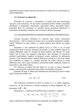 - 155 -
procedeele iterative pentru calculul structurilor cu noduri fixe şi a structurilor cu
noduri deplasabile.
5.1. Structuri cu noduri fixe
Procedele de rezolvare a structurilor cu noduri fixe prin aproximaţii
succesive sunt numeroase. Se pot aminti: procedeul iterării rotirilor, procedeul
distribuirii şi transmiterii momentelor (procedeul Cross), procedeul Dasek,
procedeul Kani. În continuare se prezintă numai procedeul distribuirii şi
transmiterii momentelor, deoarece este cel mai des utilizat în practică.
5.1.1.Procedeul distribuirii şi transmiterii momentelor (Procedeul Cross)
Această procedeu utilizează în operarea prin iterare momentele
încovoietoare. Atât în schema de iterare cât şi în calculul elementelor iniţiale,
rotirile nodurilor nu apar explicit, ci numai indirect prin efectul lor asupra
barelor.
Procedeul a fost elaborată de Hardy Cross în 1932 şi are la bază
semnificaţia fizică a trecerii structurii din poziţia cu toate nodurile blocate în
poziţia deformată reală. În sistemul de bază nodurile sunt blocate. În unele
noduri sau în toate, sub acţiunea încărcărilor, apar momente de încastrare
perfectă neechilibrate, capabile să producă rotirea nodurilor la deblocarea
acestora. Cum calculul iterativ implică deblocarea succesivă a câte unui singur
nod, problema se reduce la a analiza procesul de calcul necesar în cazul
deblocării unui nod şi apoi extinderea concluziilor pentru obţinerea soluţiei la
structurile cu mai multe noduri.
Fie structura cu noduri fixe din figura 5.1 la care se cunosc lungimile
barelor, caracteristicile secţiunilor transversale şi încărcările exterioare.
Sistemul de bază se obţine prin introducerea unui blocaj de nod în nodul
rigid. Ecuaţia de condiţie este
0RZr p1111 =+ (5.2)
Din încărcarea sistemului de bază cu rotirea Z1=1 se obţine diagrama
unitară m1, iar din încărcarea cu forţele exterioare se obţine diagrama
0
pM . Se
presupune că 1312
MM
> .
Reacţiunea r11 se obţine din echilibrul static al nodului 1, respectiv
⎟⎟
⎠
⎞
⎜⎜
⎝
⎛
⋅++⋅=++=
0
12
0
14
0
13
012141311
i
i
4
3
i
i
i
i
i4i3i4i4r (5.3)
unde i0 reprezintă o rigiditate practică de comparaţie, de exemplu i0=EI.
 