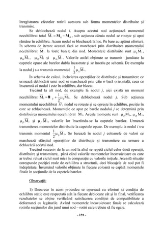 - 159 -
înregistrarea efectelor rotirii acestora sub forma momentelor distribuite şi
transmise.
Se deblochează nodul i. Asupra acestui nod acţionează momentul
neechilibrat total ihijiM MM −= , sub acţiunea căruia nodul se roteşte şi apoi
rămâne în echilibru. Acum nodul se blochează la loc. Pe bare au apărut eforturi.
În schema de iterare această fază se marchează prin distribuirea momentului
neechilibrat iM la toate barele din nod. Momentele distribuite sunt iij Mµ ,
iih Mµ , i2i Mµ şi i6i Mµ . Valorile astfel obţinute se transmit jumătate la
capetele opuse ale barelor dublu încastrate şi se înscriu pe schemă. De exemplu
la nodul j s-a transmis momentul iij M
2
1
µ .
În schema de calcul, încheierea operaţiilor de distribuţie şi transmitere ce
urmează deblocării unui nod se marchează prin câte o bară orizontală, ceea ce
înseamnă că nodul i este în echilibru, dar blocat.
Trecând la alt nod, de exemplu la nodul j, aici există un moment
neechilibrat iijjij M
2
1
M µ+=
M
. Se deblochează nodul j. Sub acţiunea
momentului neechilibrat M j nodul se roteşte şi se opreşte în echilibru, poziţie în
care se reblochează. Momentele ce apar pe barele nodului j se determină prin
distribuirea momentului neechilibrat jM . Aceste momente sunt jji Mµ , jjk Mµ ,
j3j Mµ şi j7j Mµ , valorile lor înscriindu-se la capetele barelor. Urmează
transmiterea momentelor distribuite la capetele opuse. De exemplu la nodul i s-a
transmis momentul jji M
2
1
µ . Se barează în nodul j coloanele de valori ce
marchează sfârşitul operaţiilor de distribuţie şi transmitere ca urmare a
deblocării acestui nod.
Trecând succesiv de la un nod la altul se repetă ciclul celor două operaţii,
distribuire şi transmitere, până când valorile momentelor încovoietoare cu care
ar trebui reluat ciclul sunt mici în comparaţie cu valorile iniţiale. Această situaţie
corespunde poziţiei reale de echilibru a structurii, deci blocajele de nod pot fi
îndepărtate. Însumând valorile obţinute în fiecare coloană se capătă momentele
finale în secţiunile de la capetele barelor.
Observaţii:
1) Deoarece în acest procedeu se operează cu eforturi şi condiţia de
echilibru static este respectată atât la fiecare deblocare cât şi în final, verificarea
rezultatelor se obţine verificând satisfacerea condiţiei de compatibilitate a
deformatei cu legăturile. Având momentele încovoietoare finale se calculează
rotirile secţiunilor din jurul unui nod – rotiri care trebuie să fie egale.
 