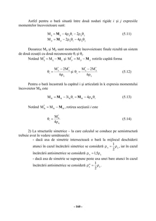 - 160 -
Astfel pentru o bară situată între două noduri rigide i şi j expresiile
momentelor încovoietoare sunt:
jijiijijij 24M θρ−θρ−= M (5.11)
jijiijjiji 42M θρ−θρ−= M
Deoarece Mij şi Mji sunt momentele încovoietoare finale rezultă un sistem
de două ecuaţii cu două necunoscute θi şi θj.
Notând ijij
*
ij MM M−= şi jiji
*
ji MM M−= rotirile capătă forma
ij
*
ij
*
ji
i
6
M2M
ρ
−
=θ şi
ij
*
ji
*
ij
j
6
M2M
ρ
−
=θ (5.12)
Pentru o bară încastrată la capătul i şi articulată în k expresia momentului
încovoietor Mik este
iikikiikikik 4i3M θρ−=θ−= MM (5.13)
Notând ikik
*
ik MM M−= , rotirea secţiunii i este
ik
*
ik
i
4
M
ρ
=θ (5.14)
2) La structurile simetrice – la care calculul se conduce pe semistructură
trebuie avut în vedere următoarele:
- dacă axa de simetrie intersectează o bară la mijlocul deschiderii
atunci în cazul încărcării simetrice se consideră ijs1
2
1
ρ=ρ , iar în cazul
încărcării antisimetrice se consideră ijs1 5,1 ρ=ρ
- dacă axa de simetrie se suprapune peste axa unei bare atunci în cazul
încărcării antisimetrice se consideră ij
as
ij
2
1
ρ=ρ .
 