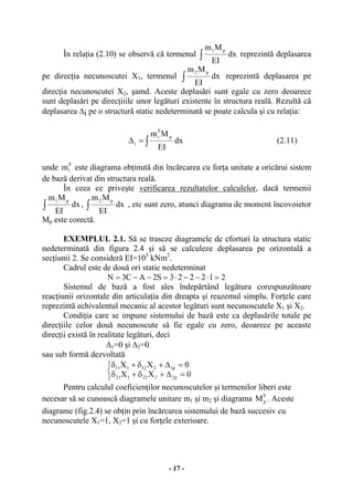 - 17 -
În relaţia (2.10) se observă că termenul ∫ dx
EI
Mm p1
reprezintă deplasarea
pe direcţia necunoscutei X1, termenul ∫ dx
EI
Mm p2
reprezintă deplasarea pe
direcţia necunoscutei X2, şamd. Aceste deplasări sunt egale cu zero deoarece
sunt deplasări pe direcţiiile unor legături existente în structura reală. Rezultă că
deplasarea ∆i pe o structurã static nedeterminată se poate calcula şi cu relaţia:
∫=∆ dx
EI
Mm p
0
i
i (2.11)
unde
0
im este diagrama obţinută din încărcarea cu forţa unitate a oricărui sistem
de bază derivat din structura reală.
În ceea ce priveşte verificarea rezultatelor calculelor, dacă termenii
∫ dx
EI
Mm p1
, ∫ dx
EI
Mm p2
, etc sunt zero, atunci diagrama de moment încovoietor
Mp este corectă.
EXEMPLUL 2.1. Să se traseze diagramele de eforturi la structura static
nedeterminată din figura 2.4 şi să se calculeze deplasarea pe orizontală a
secţiunii 2. Se consideră EI=105
kNm2
.
Cadrul este de două ori static nedeterminat
212223S2AC3N =⋅−−⋅=−−=
Sistemul de bază a fost ales îndepărtând legătura corespunzătoare
reacţiunii orizontale din articulaţia din dreapta şi reazemul simplu. Forţele care
reprezintă echivalentul mecanic al acestor legături sunt necunoscutele X1 şi X2.
Condiţia care se impune sistemului de bază este ca deplasările totale pe
direcţiile celor două necunoscute să fie egale cu zero, deoarece pe aceaste
direcţii există în realitate legături, deci
∆1=0 şi ∆2=0
sau sub formă dezvoltată
⎩
⎨
⎧
=∆+δ+δ
=∆+δ+δ
0XX
0XX
p2222121
p1212111
Pentru calculul coeficienţilor necunoscutelor şi termenilor liberi este
necesar să se cunoască diagramele unitare m1 şi m2 şi diagrama
0
pM . Aceste
diagrame (fig.2.4) se obţin prin încărcarea sistemului de bază succesiv cu
necunoscutele X1=1, X2=1 şi cu forţele exterioare.
 