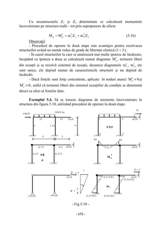 - 172 -
Cu necunoscutele Z1 şi Z2 determinate se calculează momentele
încovoietoare pe structura reală – tot prin suprapunere de efecte
2
f
21
f
1
f
pp ZmZmMM ++= (5.16)
Observaţii:
- Procedeul de operare în două etape este avantajos pentru rezolvarea
structurilor având un număr redus de grade de libertate elastică ( 31÷ );
- În cazul structurilor la care se analizează mai multe ipoteze de încărcare,
începând cu ipoteza a doua se calculează numai diagrama f
pM , termenii liberi
din ecuaţii şi se rezolvă sistemul de ecuaţii, deoarece diagramele f
1m , f
2m , etc
sunt unice, ele depind numai de caracteristicile structurii şi nu depind de
încărcări.
- Dacă forţele sunt forţe concentrate, aplicate în noduri atunci 0M0
p
≡ şi
0Mf
p ≡ , astfel că termenii liberi din sistemul ecuaţiilor de condiţie se determină
direct ca efect al forţelor date.
Exemplul 5.4. Să se traseze diagrama de momente încovoietoare la
structura din figura 5.10, utilizând procedeul de operare în două etape.
- Fig.5.10 -
M p
0
3I
30kN /m
2I
1,5I
34
I
4
1
1Z1 =
4
1
=ψ
Z1
Z1=1
m1
2
3
4
1
5
SN F
SB
0,75 0,5
0,3750,25
ρ
0,375EI
0,563EI
0,563EI
40 40
0,375EI
60kN
 