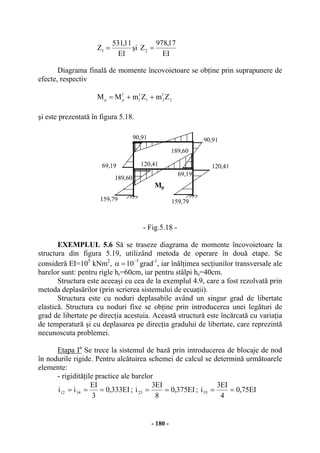 - 180 -
EI
11,531
Z1 = şi
EI
17,978
Z2 =
Diagrama finală de momente încovoietoare se obţine prin suprapunere de
efecte, respectiv
2
f
21
f
1
f
pp ZmZmMM ++=
şi este prezentată în figura 5.18.
- Fig.5.18 -
EXEMPLUL 5.6 Să se traseze diagrama de momente încovoietoare la
structura din figura 5.19, utilizând metoda de operare în două etape. Se
consideră EI=105
kNm2
,
5
10
−
=α grad-1
, iar înălţimea secţiunilor transversale ale
barelor sunt: pentru rigle hr=60cm, iar pentru stâlpi hs=40cm.
Structura este aceeaşi cu cea de la exemplul 4.9, care a fost rezolvată prin
metoda deplasărilor (prin scrierea sistemului de ecuaţii).
Structura este cu noduri deplasabile având un singur grad de libertate
elastică. Structura cu noduri fixe se obţine prin introducerea unei legături de
grad de libertate pe direcţia acestuia. Această structură este încărcată cu variaţia
de temperatură şi cu deplasarea pe direcţia gradului de libertate, care reprezintă
necunoscuta problemei.
Etapa Ia
Se trece la sistemul de bază prin introducerea de blocaje de nod
în nodurile rigide. Pentru alcătuirea schemei de calcul se determină următoarele
elemente:
- rigidităţile practice ale barelor
EI333,0
3
EI
ii 3412 === ; EI375,0
8
EI3
i23 == ; EI75,0
4
EI3
i35 ==
Mp
189,60
159,79
120,4169,19
90,91
189,60
159,79
120,41
69,19
90,91
 