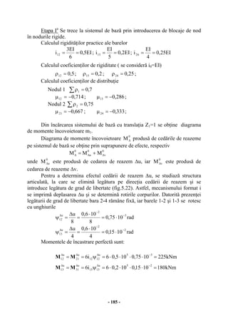 - 185 -
Etapa Ia
Se trece la sistemul de bază prin introducerea de blocaje de nod
în nodurile rigide.
Calculul rigidităţilor practice ale barelor
EI5,0
6
EI3
i12 == ; EI2,0
5
EI
i13 == ; EI25,0
4
EI
i24 ==
Calculul coeficienţilor de rigiditate ( se consideră i0=EI)
5,012 =ρ ; 2,015 =ρ ; 25,024 =ρ ;
Calculul coeficienţilor de distribuţie
Nodul 1 ∑ =ρ 7,01
714,012 −=µ ; 286,013 −=µ ;
Nodul 2 ∑ =ρ 75,02
667,021 −=µ ; 333,024 −=µ ;
Din încărcarea sistemului de bază cu translaţia Z1=1 se obţine diagrama
de momente încovoietoare m1.
Diagrama de momente încovoietoare
0
M∆ produsă de cedările de reazeme
pe sistemul de bază se obţine prin suprapunere de efecte, respectiv
0
v
0
u
0
MMM ∆∆∆ +=
unde
0
uM∆ este produsă de cedarea de reazem ∆u, iar
0
vM∆ este produsă de
cedarea de reazeme ∆v.
Pentru a determina efectul cedării de reazem ∆u, se studiază structura
articulată, la care se elimină legătura pe direcţia cedării de reazem şi se
introduce legătura de grad de libertate (fig.5.22). Astfel, mecanismului format i
se imprimă deplasarea ∆u şi se determină rotirile corpurilor. Datorită prezenţei
legăturii de grad de libertate bara 2-4 rămâne fixă, iar barele 1-2 şi 1-3 se rotesc
cu unghiurile
rad1075,0
8
106,0
8
u 3
2
u
12
−
−
∆
⋅=
⋅
=
∆
=ψ
rad1015,0
4
106,0
4
u 2
2
u
13
−
−
∆
⋅=
⋅
=
∆
=ψ
Momentele de încastrare perfectă sunt:
kNm2251075,0105,06i6
35u
1212
u
21
u
12 =⋅⋅⋅⋅=ψ==
−∆∆∆
MM
kNm1801015,0102,06i6
25u
1313
u
31
u
13 =⋅⋅⋅⋅=ψ==
−∆∆∆
MM
 