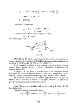 - 188 -
( ) ( )
( ) 0
4
1
20,17610,88
8
1
2,17679,256
4
1
79,2564,2181R1
=⋅+−
−⎟
⎠
⎞
⎜
⎝
⎛
−⋅++⋅+−⋅∆
996,238R1 =∆ ;
Deplasarea Z1 are valoarea
EI
23,557
EI4289,0
996,238
r
R
Z
11
1
1 −=−=−= ∆
Momentele încovoietoare finale, calculate cu relaţia
1
f
1
f
ZmMM += ∆∆
sunt date în figura 5.25.
M∆
76,25
27,19
118,07
44,54
- Fig.5.25 -
EXEMPLUL 5.8 Să se traseze diagrama de momente încovoietoare la
structura cu tirant din figura 5.26, utilizând metoda de operare în două etape. Se
consideră EI=105
kNm2
, Et=2,1·108
kNm2
, At=6,28·10-4
m2
.
Rolul tirantului în alcătuirea unei structuri este de a limita variaţia
distanţei dintre nodurile pe care le uneşte, realizându-se o distribuţie mai
raţională a eforturilor.
În paragraful 4.1 s-a arătat că prezenţa tirantului nu influenţează asupra
numărului de grade de libertate elastică a structurii, alungindu-se, el nu
impiedică variaţia distanţei dintre nodurile pe care le uneşte ci doar o limitează.
În concluzie, structura este cu noduri deplasabile având un grad de
libertate elastică. Structura cu noduri fixe se obţine introducând o legătură de
grad de libertate (pe direcţia tirantului în acest caz).
Etapa Ia
Se trece la sistemul de bază prin introducerea de blocaje de nod
în nodurile rigide.
Calculul rigidităţilor practice ale barelor:
EI4,0
5
EI2
ii 2312 === ; EI2,0
5
EI
ii 2615 === ; EI5,0
4
EI2
i14 ==
 