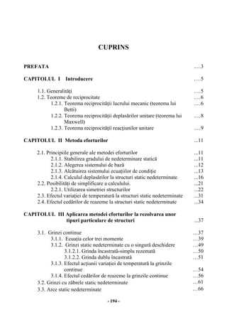 - 194 -
CUPRINS
PREFATA .…3
CAPITOLUL I Introducere .…5
1.1. Generalităţi .…5
1.2. Teoreme de reciprocitate .…6
1.2.1. Teorema reciprocităţii lucrului mecanic (teorema lui
Betti)
.…6
1.2.2. Teorema reciprocităţii deplasărilor unitare (teorema lui
Maxwell)
.…8
1.2.3. Teorema reciprocităţii reacţiunilor unitare .…9
CAPITOLUL II Metoda eforturilor ...11
2.1. Principiile generale ale metodei eforturilor ...11
2.1.1. Stabilirea gradului de nedeterminare statică ...11
2.1.2. Alegerea sistemului de bază ...12
2.1.3. Alcătuirea sistemului ecuaţiilor de condiţie ...13
2.1.4. Calculul deplasărilor la structuri static nedeterminate ...16
2.2. Posibilităţi de simplificare a calculului. ...21
2.2.1. Utilizarea simetriei structurilor ...22
2.3. Efectul variaţiei de temperatură la structuri static nedeterminate ...31
2.4. Efectul cedărilor de reazeme la structuri static nedeterminate ...34
CAPITOLUL III Aplicarea metodei eforturilor la rezolvarea unor
tipuri particulare de structuri ...37
3.1. Grinzi continue …37
3.1.1. Ecuaţia celor trei momente …39
3.1.2. Grinzi static nedeterminate cu o singură deschidere …49
3.1.2.1. Grinda încastrată-simplu rezemată …50
3.1.2.2. Grinda dublu încastrată …51
3.1.3. Efectul acţiunii variaţiei de temperatură la grinzile
continue …54
3.1.4. Efectul cedărilor de reazeme la grinzile continue …56
3.2. Grinzi cu zăbrele static nedeterminate …61
3.3. Arce static nedeterminate …66
 