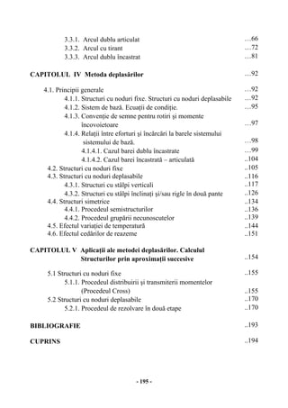 - 195 -
3.3.1. Arcul dublu articulat …66
3.3.2. Arcul cu tirant …72
3.3.3. Arcul dublu încastrat …81
CAPITOLUL IV Metoda deplasărilor …92
4.1. Principii generale …92
4.1.1. Structuri cu noduri fixe. Structuri cu noduri deplasabile …92
4.1.2. Sistem de bază. Ecuaţii de condiţie. …95
4.1.3. Convenţie de semne pentru rotiri şi momente
încovoietoare …97
4.1.4. Relaţii între eforturi şi încărcări la barele sistemului
sistemului de bază. …98
4.1.4.1. Cazul barei dublu încastrate …99
4.1.4.2. Cazul barei încastrată – articulată ..104
4.2. Structuri cu noduri fixe ..105
4.3. Structuri cu noduri deplasabile ..116
4.3.1. Structuri cu stâlpi verticali ..117
4.3.2. Structuri cu stâlpi înclinaţi şi/sau rigle în două pante ..126
4.4. Structuri simetrice ..134
4.4.1. Procedeul semistructurilor ..136
4.4.2. Procedeul grupării necunoscutelor ..139
4.5. Efectul variaţiei de temperatură ..144
4.6. Efectul cedărilor de reazeme ..151
CAPITOLUL V Aplicaţii ale metodei deplasărilor. Calculul
Structurilor prin aproximaţii succesive ..154
5.1 Structuri cu noduri fixe ..155
5.1.1. Procedeul distribuirii şi transmiterii momentelor
(Procedeul Cross) ..155
5.2 Structuri cu noduri deplasabile ..170
5.2.1. Procedeul de rezolvare în două etape ..170
BIBLIOGRAFIE ..193
CUPRINS ..194
 