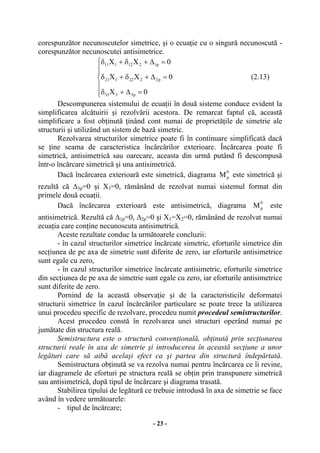 - 23 -
corespunzător necunoscutelor simetrice, şi o ecuaţie cu o singură necunoscută -
corespunzător necunoscutei antisimetrice.
⎪
⎪
⎩
⎪⎪
⎨
⎧
=∆+δ
=∆+δ+δ
=∆+δ+δ
0X
0XX
0XX
p3333
p2222121
p1212111
(2.13)
Descompunerea sistemului de ecuaţii în două sisteme conduce evident la
simplificarea alcătuirii şi rezolvării acestora. De remarcat faptul că, această
simplificare a fost obţinută ţinând cont numai de proprietăţile de simetrie ale
structurii şi utilizând un sistem de bază simetric.
Rezolvarea structurilor simetrice poate fi în continuare simplificată dacă
se ţine seama de caracteristica încărcărilor exterioare. Încărcarea poate fi
simetrică, antisimetrică sau oarecare, aceasta din urmă putând fi descompusă
într-o încărcare simetrică şi una antisimetrică.
Dacă încărcarea exterioară este simetrică, diagrama
0
pM este simetrică şi
rezultă că ∆3p=0 şi X3=0, rămânând de rezolvat numai sistemul format din
primele două ecuaţii.
Dacă încărcarea exterioară este antisimetrică, diagrama
0
pM este
antisimetrică. Rezultă că ∆1p=0, ∆2p=0 şi X1=X2=0, rămânând de rezolvat numai
ecuaţia care conţine necunoscuta antisimetrică.
Aceste rezultate conduc la următoarele concluzii:
- în cazul structurilor simetrice încărcate simetric, eforturile simetrice din
secţiunea de pe axa de simetrie sunt diferite de zero, iar eforturile antisimetrice
sunt egale cu zero,
- în cazul structurilor simetrice încărcate antisimetric, eforturile simetrice
din secţiunea de pe axa de simetrie sunt egale cu zero, iar eforturile antisimetrice
sunt diferite de zero.
Pornind de la această observaţie şi de la caracteristicile deformatei
structurii simetrice în cazul încărcărilor particulare se poate trece la utilizarea
unui procedeu specific de rezolvare, procedeu numit procedeul semistructurilor.
Acest procedeu constă în rezolvarea unei structuri operând numai pe
jumătate din structura reală.
Semistructura este o structură convenţională, obţinută prin secţionarea
structurii reale în axa de simetrie şi introducerea în această secţiune a unor
legături care să aibă acelaşi efect ca şi partea din structură îndepărtată.
Semistructura obţinută se va rezolva numai pentru încărcarea ce îi revine,
iar diagramele de eforturi pe structura reală se obţin prin transpunere simetrică
sau antisimetrică, după tipul de încărcare şi diagrama trasată.
Stabilirea tipului de legătură ce trebuie introdusă în axa de simetrie se face
având în vedere următoarele:
- tipul de încărcare;
 