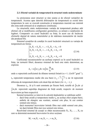 - 31 -
2.3. Efectul variaţiei de temperatură la structuri static nedeterminate
La proiectarea unor structuri se ţine seama şi de efectul variaţiilor de
temperatură. Acestea apar datorită diferenţelor de temperatură ce există între
temperatura la care se execută construcţia şi temperatura maximă sau minimă
din zona unde urmează să se amplaseze construcţia.
La structurile static nedeterminate variaţia de temperatură produce atât
eforturi cât şi modificarea configuraţiei geometrice, ca urmare a surplusului de
legături. Comparativ cu cazul încărcării cu forţe, în acest caz de încărcare
eforturile depind de natura materialului şi de mărimea momentelor de inerţie
(de produsul EI).
Sistemul ecuaţiilor de condiţie în cazul încărcării structurii cu variaţia de
temperatură are forma:
⎪
⎪
⎩
⎪
⎪
⎨
⎧
=∆+δ++δ+δ
=∆+δ++δ+δ
=∆+δ++δ+δ
0X...XX
....
0X...XX
0X...XX
ntnnn22n11n
t2nn2222121
t1nn1212111
(2.14)
Coeficienţii necunoscutelor au aceleaşi expresii ca în cazul încărcării cu
forţe, iar termenii liberi, deoarece sistemul de bază este static determinat, au
expresia
∫∫
∆
α+α=∆ dx
h
t
mdxtn imiit (2.15)
unde α reprezintă coeficientul de dilatare termică liniară ( 15
grad10x1,1..1 −−
=α ),
tm reprezintă temperatura medie din axa barei (
2
tt
t 21
m
+
= ), iar ∆t reprezintă
diferenţa de temperatură dintre cele două feţe ale barei ( 12 ttt −=∆ ).
Deoarece tm, ∆t şi h sunt constante pe fiecare bară, rezultă că ∫ dxni şi
∫ dxmi reprezintă suprafaţa diagramei de forţă axială, respectiv de moment
încovoietor pe bara respectivă.
Semnul termenilor ce intervin în calculul deplasărilor se stabileşte astfel:
- dacă forţa axială şi temperatura medie tm au acelaşi efect asupra barei,
ambele de alungire sau scurtare, semnul este plus, în caz contrar
semnul este minus;
- dacă momentul încovoietor întinde fibra mai caldă semnul este plus,
iar dacă întinde fibra mai rece semnul este minus.
Rezolvând sistemul de ecuaţii se obţin necunoscutele X1, X2, … , Xn cu
care se determină momentul încovoietor în orice secţiune
nn2211t Xm...XmXmM +++= (2.16)
 